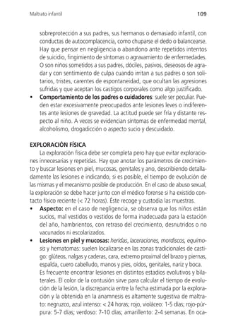Maltrato infantil                                                          109


     sobreprotección a sus padres, sus hermanos o demasiado infantil, con
     conductas de autocomplacencia, como chuparse el dedo o balancearse.
     Hay que pensar en negligencia o abandono ante repetidos intentos
     de suicidio, fingimiento de síntomas o agravamiento de enfermedades.
     O son niños sometidos a sus padres, dóciles, pasivos, deseosos de agra-
     dar y con sentimiento de culpa cuando irritan a sus padres o son soli-
     tarios, tristes, carentes de espontaneidad, que ocultan las agresiones
     sufridas y que aceptan los castigos corporales como algo justificado.
•    Comportamiento de los padres o cuidadores: suele ser peculiar. Pue-
     den estar excesivamente preocupados ante lesiones leves o indiferen-
     tes ante lesiones de gravedad. La actitud puede ser fría y distante res-
     pecto al niño. A veces se evidencian síntomas de enfermedad mental,
     alcoholismo, drogadicción o aspecto sucio y descuidado.

EXPLORACIÓN FÍSICA
     La exploración física debe ser completa pero hay que evitar exploracio-
nes innecesarias y repetidas. Hay que anotar los parámetros de crecimien-
to y buscar lesiones en piel, mucosas, genitales y ano, describiendo detalla-
damente las lesiones e indicando, si es posible, el tiempo de evolución de
las mismas y el mecanismo posible de producción. En el caso de abuso sexual,
la exploración se debe hacer junto con el médico forense si ha existido con-
tacto físico reciente (< 72 horas). Éste recoge y custodia las muestras.
• Aspecto: en el caso de negligencia, se observa que los niños están
     sucios, mal vestidos o vestidos de forma inadecuada para la estación
     del año, hambrientos, con retraso del crecimiento, desnutridos o no
     vacunados ni escolarizados.
• Lesiones en piel y mucosas: heridas, laceraciones, mordiscos, equimo-
     sis y hematomas: suelen localizarse en las zonas tradicionales de casti-
     go: glúteos, nalgas y caderas, cara, extremo proximal del brazo y piernas,
     espalda, cuero cabelludo, manos y pies, oídos, genitales, nariz y boca.
     Es frecuente encontrar lesiones en distintos estadios evolutivos y bila-
     terales. El color de la contusión sirve para calcular el tiempo de evolu-
     ción de la lesión, la discrepancia entre la fecha estimada por la explora-
     ción y la obtenida en la anamnesis es altamente sugestiva de maltra-
     to: negruzco, azul intenso: < 24 horas; rojo, violáceo: 1-5 días; rojo-púr-
     pura: 5-7 días; verdoso: 7-10 días; amarillento: 2-4 semanas. En oca-
 