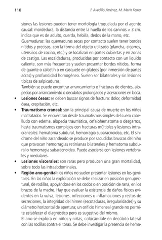 110                                             P. Avedillo Jiménez, M. Marín Ferrer


      siones las lesiones pueden tener morfología troquelada por el agente
      causal: mordedura, la distancia entre la huella de los caninos > 3 cm.
      indica que es de adulto, cuerda, hebilla, dedos de la mano, etc.
      Quemaduras: las quemaduras secas por contacto suelen tener bordes
      nítidos y precisos, con la forma del objeto utilizado (plancha, cigarros,
      utensilios de cocina, etc.) y se localizan en partes cubiertas y en zonas
      de castigo. Las escaldaduras, producidas por contacto con un líquido
      caliente, son más frecuentes y suelen presentar bordes nítidos, forma
      de guante o calcetín o en casquete en glúteos (por inmersión de partes
      acras) y profundidad homogénea. Suelen ser bilaterales y sin lesiones
      típicas de salpicaduras.
      También se puede encontrar arrancamiento o fracturas de dientes, alo-
      pecias por arrancamiento o decúbitos prolongados y laceraciones en boca.
•     Lesiones óseas: se deben buscar signos de fractura: dolor, deformidad
      ósea, crepitación, etc.
•     Traumatismo craneal: son la principal causa de muerte en los niños
      maltratados. Se encuentran desde traumatismos simples del cuero cabe-
      lludo con edema, alopecia traumática, cefalohematoma o desgarros,
      hasta traumatismos complejos con fracturas múltiples y lesiones intra-
      craneales: hematoma subdural, hemorragia subaracnoidea, etc. El sín-
      drome del niño zarandeado se produce por sacudidas bruscas del niño
      que provocan hemorragias retinianas bilaterales y hematoma subdu-
      ral o hemorragia subaracnoidea. Puede asociarse con lesiones vertebra-
      les y medulares.
•     Lesiones viscerales: son raras pero producen una gran mortalidad,
      sobre todo las intraabdominales.
•     Región ano-genital: los niños no suelen presentar lesiones en los geni-
      tales. En las niñas la exploración se debe realizar en posición genupec-
      tural, de rodillas, apoyándose en los codos o en posición de rana, en los
      brazos de la madre. Hay que evaluar la existencia de daños físicos evi-
      dentes en la vulva, lesiones, infecciones o inflamaciones y restos de
      secreciones, la integridad del himen (escotaduras, irregularidades) y su
      diámetro horizontal de apertura; un orificio himeneal grande no permi-
      te establecer el diagnóstico pero es sugestivo del mismo.
      El ano se explora en niños y niñas, colocándole en decúbito lateral
      con las rodillas contra el tórax. Se debe investigar la presencia de hema-
 