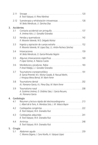 2.11      Síncope . . . . . . . . . . . . . . . . . . . . . . . . . . . . . . . . . . . . . . . . . . . . . . . . . . . 120
               B. Toral Vázquez, A. Pérez Martínez
     2.12      Sueroterapia y rehidratación intravenosas . . . . . . . . . . . . . . . . . . . . . . 128
               M. Betés Mendicute, J.I. Sánchez Díaz
3.   Accidentes
     3.1   Contacto accidental con jeringuilla . . . . . . . . . . . . . . . . . . . . . . . . . . . . 137
           A. Jiménez Asín, L.I. González Granados
     3.2       Heridas y quemaduras . . . . . . . . . . . . . . . . . . . . . . . . . . . . . . . . . . . . . . 142
               R. Morante Valverde, M.D. Delgado Muñoz
     3.3       Ingesta y aspiración de cuerpo extraño . . . . . . . . . . . . . . . . . . . . . . . . 152
               R. Morante Valverde, M. López Díaz, J.L. Antón-Pacheco Sánchez
     3.4       Intoxicaciones . . . . . . . . . . . . . . . . . . . . . . . . . . . . . . . . . . . . . . . . . . . . . 159
               M. Betés Mendicute, D. García-Peñuelas Negrón
     3.5       Algunas intoxicaciones específicas . . . . . . . . . . . . . . . . . . . . . . . . . . . . 169
               P. López Gómez, A. Palacios Cuesta
     3.6       Mordeduras y picaduras. Rabia . . . . . . . . . . . . . . . . . . . . . . . . . . . . . . . 183
               P. Areal Hidalgo, L.I. González Granados
     3.7       Traumatismo craneoencefálico . . . . . . . . . . . . . . . . . . . . . . . . . . . . . . . 191
               B. García Pimentel, M.J. Muñoz Casado, B. Pascual Martín,
               J. Hinojosa Mena–Bernal, M. Marín Ferrer
     3.8       Traumatismo dental . . . . . . . . . . . . . . . . . . . . . . . . . . . . . . . . . . . . . . . . 202
               A.I. Romance García, A.J. Pérez Díaz, M. Marín Ferrer
     3.9       Traumatismo nasal . . . . . . . . . . . . . . . . . . . . . . . . . . . . . . . . . . . . . . . . . 208
               A. Gutiérrez Jiménez, O. Ordóñez Sáez, I. García Recuero,
               A.I. Romance García
4.   Cardiología
     4.1   Resumen y lectura rápida del electrocardiograma . . . . . . . . . . . . . . . 213
           L. Albert de la Torre, A. Mendoza Soto, J. M. Velasco Bayon
     4.2       Cardiopatías congénitas . . . . . . . . . . . . . . . . . . . . . . . . . . . . . . . . . . . . . 222
               B. Toral Vázquez, M.A. Granados Ruiz
     4.3       Cardiopatías adquiridas . . . . . . . . . . . . . . . . . . . . . . . . . . . . . . . . . . . . . 241
               B. Toral Vázquez, M.A. Granados Ruiz
     4.4       Arritmias . . . . . . . . . . . . . . . . . . . . . . . . . . . . . . . . . . . . . . . . . . . . . . . . . . 248
               B. Toral Vázquez, M.A. Granados Ruiz
5.   Cirugía
     5.1    Abdomen agudo . . . . . . . . . . . . . . . . . . . . . . . . . . . . . . . . . . . . . . . . . . . 259
            C. Moreno Zegarra, I. Cano Novillo, A. Vázquez López
 