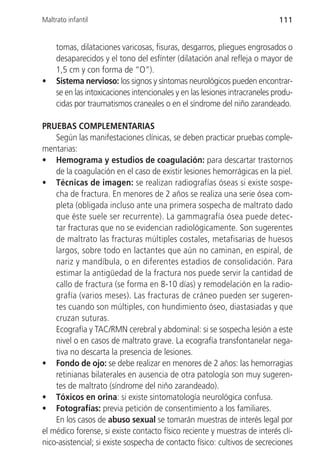 Maltrato infantil                                                            111


     tomas, dilataciones varicosas, fisuras, desgarros, pliegues engrosados o
     desaparecidos y el tono del esfínter (dilatación anal refleja o mayor de
     1,5 cm y con forma de “O”).
•    Sistema nervioso: los signos y síntomas neurológicos pueden encontrar-
     se en las intoxicaciones intencionales y en las lesiones intracraneles produ-
     cidas por traumatismos craneales o en el síndrome del niño zarandeado.

PRUEBAS COMPLEMENTARIAS
    Según las manifestaciones clínicas, se deben practicar pruebas comple-
mentarias:
• Hemograma y estudios de coagulación: para descartar trastornos
    de la coagulación en el caso de existir lesiones hemorrágicas en la piel.
• Técnicas de imagen: se realizan radiografías óseas si existe sospe-
    cha de fractura. En menores de 2 años se realiza una serie ósea com-
    pleta (obligada incluso ante una primera sospecha de maltrato dado
    que éste suele ser recurrente). La gammagrafía ósea puede detec-
    tar fracturas que no se evidencian radiológicamente. Son sugerentes
    de maltrato las fracturas múltiples costales, metafisarias de huesos
    largos, sobre todo en lactantes que aún no caminan, en espiral, de
    nariz y mandíbula, o en diferentes estadios de consolidación. Para
    estimar la antigüedad de la fractura nos puede servir la cantidad de
    callo de fractura (se forma en 8-10 días) y remodelación en la radio-
    grafía (varios meses). Las fracturas de cráneo pueden ser sugeren-
    tes cuando son múltiples, con hundimiento óseo, diastasiadas y que
    cruzan suturas.
    Ecografía y TAC/RMN cerebral y abdominal: si se sospecha lesión a este
    nivel o en casos de maltrato grave. La ecografía transfontanelar nega-
    tiva no descarta la presencia de lesiones.
• Fondo de ojo: se debe realizar en menores de 2 años: las hemorragias
    retinianas bilaterales en ausencia de otra patología son muy sugeren-
    tes de maltrato (síndrome del niño zarandeado).
• Tóxicos en orina: si existe sintomatología neurológica confusa.
• Fotografías: previa petición de consentimiento a los familiares.
    En los casos de abuso sexual se tomarán muestras de interés legal por
el médico forense, si existe contacto físico reciente y muestras de interés clí-
nico-asistencial; si existe sospecha de contacto físico: cultivos de secreciones
 