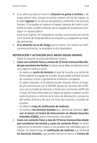 Maltrato infantil                                                          113


•    Si se valora que para el menor la situación es grave o confusa, o de
     riesgo para el niño, aunque no existan motivos clínicos de ingreso, se
     le debe ingresar en el servicio de pediatría y notificarlo a los Servicios
     Sociales. Si los padres se negaran al ingreso, después de insistir y justi-
     ficarlo sin éxito, se debe contactar con el Juzgado de Guardia para con-
     seguir un ingreso judicial.
     Durante el ingreso, los trabajadores sociales comunicarán por escrito
     a la Comisión de Tutela del Menor la situación y se adoptarán las medi-
     das pertinentes.
•    Si la situación no es de riesgo para el menor, tras realizar las notifi-
     caciones pertinentes, se procederá al alta hospitalaria.

NOTIFICACIÓN Y ACTUACIÓN EN EL ABUSO SEXUAL INFANTIL
   Según la situación se actúa de diferente manera.
1. Casos con contacto físico y menos de 72 horas transcurridas des-
   de que ocurrieron los hechos: el abuso sexual debe considerarse como
   una urgencia médica y social.
   – Se realiza un parte de lesiones al Juez de Guardia y se remite de
      forma urgente al Juzgado de Guardia. El juez puede autorizar la toma
      de muestras o enviar urgentemente al forense a recogerlas.
      En algún supuesto, el facultativo puede necesitar llamar al Juzga-
      do y/o comunicarse con el GRUME (grupo de menores) de la Poli-
      cía o con la Unidad de Atención y Protección a la Familia (UAPF) del
      Cuerpo de Policía Municipal con objeto de agilizar cualquier acción
      judicial posterior a efectos de la toma de declaración y presencia
      del médico forense y de cara a la toma de muestras y custodia de
      pruebas.
   – Se rellena la hoja de notificación de maltrato.
   – Se notifica a los Servicios Sociales que, además de intervenir, deri-
      van al menor al Centro de Intervención en Abusos Sexuales
      Infantiles (CIASI), previa información a los padres.
2. Casos con contacto físico y más de 72 horas transcurridas desde
   que sucedieron los hechos y casos sin contacto físico: no existe
   urgencia en la atención médica ni las pruebas son valorables para el
   forense. Se realiza la hoja de notificación de maltrato y se notifica a
   los Servicios Sociales, que pueden derivar al menor al Centro de
 