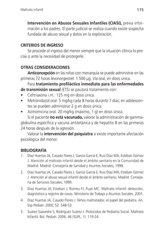 Maltrato infantil                                                               115


     Intervención en Abusos Sexuales Infantiles (CIASI), previa infor-
     mación a los padres. El parte judicial se realiza cuando existe sospecha
     fundada de abuso sexual y datos en la exploración.

CRITERIOS DE INGRESO
     Se procede al ingreso del menor siempre que la situación clínica lo pre-
cise o ante la necesidad de protegerle.

OTRAS CONSIDERACIONES
    Anticoncepción en las niñas con menarquía se puede administrar en las
primeras 72 horas levonorgestrel: 1.500 µg. Vía oral, en dosis única.
    Para tratamiento profiláctico inmediato para las enfermedades
de transmisión sexual (ETS) se pautará tratamiento con:
• Ceftriaxona i.m.: 125 mg en dosis única.
• Metronidazol oral: 5 mg/kg cada 8 horas durante 7 días; en adolescen-
    tes se pueden administrar 2 g en dosis única.
• Azitromicina oral: 20 mg/kg (máximo, 1 g) en dosis única.
    Si el paciente no está vacunado, valorar la administración de gamma-
globulina específica y vacuna antitetánica y de hepatitis B en las primeras
24 horas después de la agresión.
    Valorar la intervención del psiquiatra si existe importante afectación
psicológica del menor.

BIBLIOGRAFÍA
1.   Díaz Huertas JA, Casado Flores J, García García E, Ruiz Díaz MA, Esteban Gómez
     J. Atención al maltrato infantil desde el ámbito sanitario en la Comunidad de
     Madrid. Madrid: Consejería de Sanidad y Asuntos Sociales; 1998.
2.   Díaz Huertas JA, Casado Flores J, García García E, Ruiz Díaz MA, Esteban Gómez
     J. Atención al abuso sexual infantil desde el ámbito sanitario. Madrid: Conseje-
     ría de Servicios Sociales; 1999.
3.   Díaz Huertas JA, Esteban J, Romeu FJ, Puyo MC. Maltrato infantil: detección,
     diagnóstico y registro de casos. Ministerio de Trabajo y Asuntos Sociales. 2001.
4.   Díaz Huertas JA, Casado Flores J. Niños maltratados: el papel del pediatra. An.
     Esp Pediatr. 2000; 52: 548-53.
5.   Suárez Saavedra S, Rodríguez Suárez J. Protocolos de Pediatría Social. Maltrato
     Infantil. Bol. Pediatr. 2006; 46 (SUPL. 1): 119-24.
 