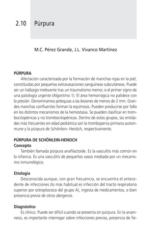 2.10       Púrpura


            M.C. Pérez Grande, J.L. Vivanco Martínez



PÚRPURA
     Afectación caracterizada por la formación de manchas rojas en la piel,
constituidas por pequeñas extravasaciones sanguíneas subcutáneas. Puede
ser un hallazgo irrelevante tras un traumatismo menor, o el primer signo de
una patología urgente (Algoritmo 1). El área hemorrágica no palidece con
la presión. Denominamos petequias a las lesiones de menos de 2 mm. Gran-
des manchas confluentes forman la equímosis. Pueden producirse por fallo
en los distintos mecanismos de la hemostasia. Se pueden clasificar en trom-
bocitopénicas y no trombocitopénicas. Dentro de estos grupos, las entida-
des más frecuentes en edad pediátrica son la trombopenia primaria autoin-
mune y la púrpura de Schönlein- Henöch, respectivamente.

PÚRPURA DE SCHÖNLEIN-HENOCH
Concepto
     También llamada púrpura anafilactoide. Es la vasculitis más común en
la infancia. Es una vasculitis de pequeños vasos mediada por un mecanis-
mo inmunológico.

Etiología
    Desconocida aunque, con gran frecuencia, se encuentra el antece-
dente de infecciones (lo más habitual es infección del tracto respiratorio
superior por estreptococo del grupo A), ingesta de medicamentos, o bien
presencia previa de otros alergenos.

Diagnóstico
    Es clínico. Puede ser difícil cuando se presenta sin púrpura. En la anam-
nesis, es importante interrogar sobre infecciones previas, presencia de fie-
 