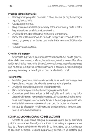 118                                     M.C. Pérez Grande, J.L. Vivanco Martínez


Pruebas complementarias
• Hemograma: plaquetas normales o altas, anemia (si hay hemorragia
   aguda), leucocitosis.
• Coagulación: normal.
• Bioquímica con amilasa/lipasa si hay dolor abdominal y perfil renal si
   hay alteraciones en el sistemático de orina.
• Análisis de orina para descartar hematuria y proteinuria.
• Puede ser útil la realización de exudado faríngeo (detección del estrep-
   tococo grupo A), en los brotes para iniciar tratamiento antibiótico ade-
   cuado.
• Toma de tensión arterial.

Criterios de ingreso
    Se decidirá ingreso en planta si aparece: afectación del estado general,
dolor abdominal intenso, melenas, hematemesis, vómitos incoercibles, afec-
tación renal (salvo hematuria discreta), o convulsiones. Aquellos pacientes
que no requieran ingreso, deberán derivarse a consulta de reumatología
para seguimiento y de nefrología en caso de afectación renal.

Tratamiento
• Medidas generales: medidas de soporte en caso de hemorragia con
    hipovolemia, reposo, dieta blanda y sueroterapia, si precisa.
• Analgesia pautada (ibuprofeno y/o paracetamol).
• Ranitidina/omeprazol si hay hemorragia gastrointestinal.
• Corticoides: prednisona a dosis de 1-2 mg/kg/día en 2 dosis, si hay dolor
    abdominal intenso, hemorragia intestinal, afectación renal (salvo hema-
    turia microscópica), afectación testicular o hemorragia pulmonar, vas-
    culitis del sistema nervioso central o en caso de brotes recidivantes.
• En caso de afectación renal intensa se pueden emplear inmunosupre-
    sores o inmunomoduladores.

EDEMA AGUDO HEMORRÁGICO DEL LACTANTE
    Se trata de una entidad benigna, pero causa alarma por su dramática
y rápida instauración. Para algunos autores no es más que la presentación
leve de la Púrpura de Scönlein-Henoch. En su forma típica se caracteriza por
la aparición de fiebre, lesiones purpúricas y edema, en un lactante con
 