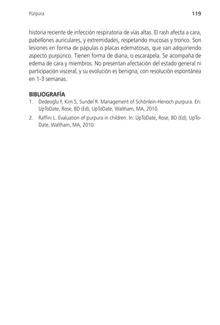 Púrpura                                                                         119


historia reciente de infección respiratoria de vías altas. El rash afecta a cara,
pabellones auriculares, y extremidades, respetando mucosas y tronco. Son
lesiones en forma de pápulas o placas edematosas, que van adquiriendo
aspecto purpúrico. Tienen forma de diana, o escarapela. Se acompaña de
edema de cara y miembros. No presentan afectación del estado general ni
participación visceral, y su evolución es benigna, con resolución espontánea
en 1-3 semanas.

BIBLIOGRAFÍA
1.   Dedeoglu F, Kim S, Sundel R. Management of Schönlein-Henoch purpura. En:
     UpToDate, Rose, BD (Ed), UpToDate, Waltham, MA, 2010.
2.   Raffini L. Evaluation of purpura in children. In: UpToDate, Rose, BD (Ed), UpTo-
     Date, Waltham, MA, 2010.
 