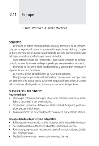 2.11       Síncope


            B. Toral Vázquez, A. Pérez Martínez



CONCEPTO
     El síncope se define como la pérdida brusca y transitoria de la conscien-
cia y del tono postural, con una recuperación espontánea rápida y comple-
ta. En la mayoría de los casos está producido por una disminución brusca
del riego arterial cerebral (síncope neuromediado).
     Suele estar precedido del “presíncope”, que es una sensación de desfalle-
cimiento inminente (mareo) sin llegar a perder por completo el conocimiento.
     El síncope es frecuente en la edad pediátrica y genera gran ansiedad en
el paciente y en sus familiares.
     La mayoría de los episodios son de naturaleza benigna.
     El objetivo principal en la evaluación de un paciente con síncope, debe
ser determinar la causa con la suficiente seguridad para orientar acerca
del pronóstico, el riesgo de recurrencia y las opciones terapéuticas.

CLASIFICACIÓN DEL SÍNCOPE
Neuromediado
• Vasovagal: (50%) mediado por situaciones estresantes (miedo, dolor,
   fobia a la sangre) o por ortostatismo.
• Situacional: (miccional, defecación, dolor visceral, tusígeno), post-ejer-
   cicio, post-prandial, otros.
• Formas atípicas: sin desencadenante claro o con presentación atípica.

Síncope debido a hipotensión ortostática
• Fallo autonómico primario: atrofia muscular, enfermedad de Parkinson.
• Secundario a fallo autonómico: diabetes, amiloidosis, uremia.
• Fármacos que provocan hipotensión: alcohol, vasodilatadores, diuréti-
    cos, antidepresivos...
• Depleción de volumen: hemorragia, vómitos, diarrea...
 