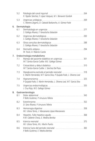 5.2       Patología del canal inguinal . . . . . . . . . . . . . . . . . . . . . . . . . . . . . . . . . . 264
               R. Tejedor Sánchez, F. López Vázquez, M. I. Benavent Gordo4
     5.3       Urgencias urológicas . . . . . . . . . . . . . . . . . . . . . . . . . . . . . . . . . . . . . . . . 269
               C. Moreno Zegarra, D. Cabezalí Barbancho, A. Gómez Fraile
6.   Dermatología
     6.1  Dermatología en urgencias . . . . . . . . . . . . . . . . . . . . . . . . . . . . . . . . . . 277
          S. Gallego Álvarez, F. Vanaclocha Sebastián
     6.2       Urgencias dermatológicas . . . . . . . . . . . . . . . . . . . . . . . . . . . . . . . . . . . 283
               S. Gallego Álvarez, F. Vanaclocha Sebastián
     6.3       Otras consultas dermatológicas . . . . . . . . . . . . . . . . . . . . . . . . . . . . . . 288
               S. Gallego Álvarez, F. Vanaclocha Sebastián
     6.4       Dermatitis atópica . . . . . . . . . . . . . . . . . . . . . . . . . . . . . . . . . . . . . . . . . . 294
               M. Tovizi, A. Palacios Cuesta
7.   Endocrinología-metabolismo
     7.1   Manejo del paciente diabético en urgencias . . . . . . . . . . . . . . . . . . . . 301
           M.T. Santos-García Cuéllar. M.E. Gallego Gómez
     7.2       Cetoacidosis y debut diabético . . . . . . . . . . . . . . . . . . . . . . . . . . . . . . . 310
               M.T. Santos-García Cuéllar. J. Sánchez Del Pozo
     7.3       Hipoglucemia excluido el periodo neonatal . . . . . . . . . . . . . . . . . . . . . 318
               E. Martín Hernández, M.T. García Silva, P. Quijada Fraile, L. Oliveros Leal
     7.4       Hiperamoniemia . . . . . . . . . . . . . . . . . . . . . . . . . . . . . . . . . . . . . . . . . . . 325
               P. Quijada Fraile, E. Martín Hernández, L. Oliveros Leal, M.T. García Silva
     7.5       Urgencias endocrinológicas . . . . . . . . . . . . . . . . . . . . . . . . . . . . . . . . . . 335
               J. Cruz Rojo, M.E. Gallego Gómez
8.   Gastroenterología
     8.1   Dolor abdominal . . . . . . . . . . . . . . . . . . . . . . . . . . . . . . . . . . . . . . . . . . . 343
           P. Bello Gutiérrez, P. Urruzuno Tellería
     8.2       Estreñimiento . . . . . . . . . . . . . . . . . . . . . . . . . . . . . . . . . . . . . . . . . . . . . . 352
               D. Sanz Álvarez, P. Urruzuno Tellería
     8.3       Hemorragia digestiva . . . . . . . . . . . . . . . . . . . . . . . . . . . . . . . . . . . . . . . 358
               M.I. Utrera Torres, J. Manzanares López-Manzanares
     8.4       Hepatitis. Fallo hepático agudo . . . . . . . . . . . . . . . . . . . . . . . . . . . . . . . 368
               R.M. Calderón Checa, E. Medina Benítez
     8.5       Ictericia neonatal . . . . . . . . . . . . . . . . . . . . . . . . . . . . . . . . . . . . . . . . . . . 375
               M.I. Utrera Torres, M.J. Martín Puerto
     8.6       Ictericia fuera del período neonatal . . . . . . . . . . . . . . . . . . . . . . . . . . . 383
               P. Bello Gutiérrez, E. Medina Benítez
 
