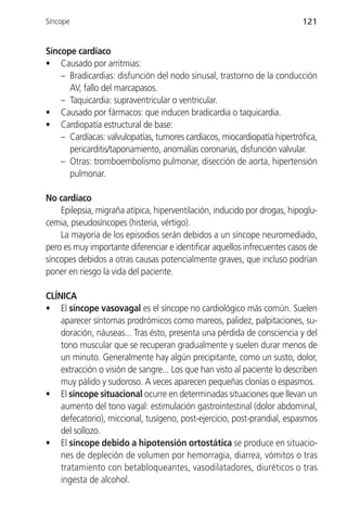 Síncope                                                                   121


Síncope cardíaco
• Causado por arritmias:
    – Bradicardias: disfunción del nodo sinusal, trastorno de la conducción
      AV, fallo del marcapasos.
    – Taquicardia: supraventricular o ventricular.
• Causado por fármacos: que inducen bradicardia o taquicardia.
• Cardiopatía estructural de base:
    – Cardíacas: valvulopatías, tumores cardíacos, miocardiopatía hipertrófica,
      pericarditis/taponamiento, anomalías coronarias, disfunción valvular.
    – Otras: tromboembolismo pulmonar, disección de aorta, hipertensión
      pulmonar.

No cardíaco
    Epilepsia, migraña atípica, hiperventilación, inducido por drogas, hipoglu-
cemia, pseudosíncopes (histeria, vértigo).
    La mayoría de los episodios serán debidos a un síncope neuromediado,
pero es muy importante diferenciar e identificar aquellos infrecuentes casos de
síncopes debidos a otras causas potencialmente graves, que incluso podrían
poner en riesgo la vida del paciente.

CLÍNICA
• El síncope vasovagal es el síncope no cardiológico más común. Suelen
    aparecer síntomas prodrómicos como mareos, palidez, palpitaciones, su-
    doración, náuseas... Tras ésto, presenta una pérdida de consciencia y del
    tono muscular que se recuperan gradualmente y suelen durar menos de
    un minuto. Generalmente hay algún precipitante, como un susto, dolor,
    extracción o visión de sangre... Los que han visto al paciente lo describen
    muy pálido y sudoroso. A veces aparecen pequeñas clonías o espasmos.
• El síncope situacional ocurre en determinadas situaciones que llevan un
    aumento del tono vagal: estimulación gastrointestinal (dolor abdominal,
    defecatorio), miccional, tusígeno, post-ejercicio, post-prandial, espasmos
    del sollozo.
• El síncope debido a hipotensión ortostática se produce en situacio-
    nes de depleción de volumen por hemorragia, diarrea, vómitos o tras
    tratamiento con betabloqueantes, vasodilatadores, diuréticos o tras
    ingesta de alcohol.
 