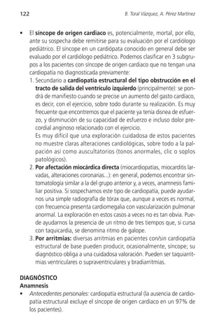 122                                             B. Toral Vázquez, A. Pérez Martínez


•     El síncope de origen cardiaco es, potencialmente, mortal, por ello,
      ante su sospecha debe remitirse para su evaluación por el cardiólogo
      pediátrico. El síncope en un cardiópata conocido en general debe ser
      evaluado por el cardiólogo pediátrico. Podemos clasificar en 3 subgru-
      pos a los pacientes con síncope de origen cardiaco que no tengan una
      cardiopatía no diagnosticada previamente:
      1. Secundario a cardiopatía estructural del tipo obstrucción en el
         tracto de salida del ventrículo izquierdo (principalmente): se pon-
         drá de manifiesto cuando se precise un aumento del gasto cardíaco,
         es decir, con el ejercicio, sobre todo durante su realización. Es muy
         frecuente que encontremos que el paciente ya tenía disnea de esfuer-
         zo, y disminución de su capacidad de esfuerzo e incluso dolor pre-
         cordial anginoso relacionado con el ejercicio.
         Es muy difícil que una exploración cuidadosa de estos pacientes
         no muestre claras alteraciones cardiológicas, sobre todo a la pal-
         pación así como auscultatorios (tonos anormales, clic o soplos
         patológicos).
      2. Por afectación miocárdica directa (miocardiopatías, miocarditis lar-
         vadas, alteraciones coronarias...): en general, podemos encontrar sin-
         tomatología similar a la del grupo anterior y, a veces, anamnesis fami-
         liar positiva. Si sospechamos este tipo de cardiopatía, puede ayudar-
         nos una simple radiografía de tórax que, aunque a veces es normal,
         con frecuencia presenta cardiomegalia con vascularización pulmonar
         anormal. La exploración en estos casos a veces no es tan obvia. Pue-
         de ayudarnos la presencia de un ritmo de tres tiempos que, si cursa
         con taquicardia, se denomina ritmo de galope.
      3. Por arritmias: diversas arritmias en pacientes con/sin cardiopatía
         estructural de base pueden producir, ocasionalmente, síncope; su
         diagnóstico obliga a una cuidadosa valoración. Pueden ser taquiarrit-
         mias ventriculares o supraventriculares y bradiarritmias.

DIAGNÓSTICO
Anamnesis
• Antecedentes personales: cardiopatía estructural (la ausencia de cardio-
   patía estructural excluye el síncope de origen cardíaco en un 97% de
   los pacientes).
 