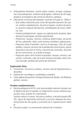Síncope                                                                123


•   Antecedentes familiares: muerte súbita, sordera, síncope, cardiopa-
    tías (miocardiopatías), síndrome de Brugada, síndrome de QT largo,
    displasia arritmogénica del ventrículo derecho, epilepsia.
•   Descripción minuciosa del episodio, haciendo hincapié en: (Tabla I)
    – Qué estaba realizando justo antes del episodio (posición de supi-
       no, cambio a bipedestación, durante el reposo, cambios de postu-
       ra, durante o después del ejercicio, antes/después de orinar o defe-
       car, tos).
    – Factores predisponentes: lugares con aglomeración de gente, bipe-
       destación prolongada, periodo postprandial.
    – Pródromos: náuseas, vómitos, molestias abdominales, sensación
       de frío, sudoración, dolor, visión borrosa, temblores, palpitaciones.
    – Preguntas sobre el episodio: cómo es el desmayo, color de la piel
       (palidez, cianosis), duración de la pérdida del conocimiento, patrón
       respiratorio durante el mismo, movimientos asociados, duración
       de los movimientos, se muerde la lengua.
    – Preguntas sobre cómo finalizó el episodio: náuseas, vómitos, sud-
       oración, confusión, color de la piel, lesiones asociadas, dolor torá-
       cico asociado, pérdida del control de esfínteres.

Exploración física
• Constantes: frecuencia cardíaca, tensión arterial (bipedestación y
   decúbito).
• Exploración neurológica y cardiológica completa.
• Visión global del paciente: fenotipo (síndrome de Marfan, de Williams),
   palidez, cianosis.

Pruebas complementarias
• Electrocardiograma (ECG): está recomendado realizarlo siempre con
   el objetivo de que no queden sin diagnosticar causas cardíacas que,
   aunque raras, puedan ser importantes.
   Siempre valorar al menos: frecuencia cardíaca, intervalos basales (PR,
   QT), signos de hipertrofias ventricular y auricular, bloqueos de rama,
   extrasistolia de alto grado y anomalías de la repolarización (Tabla
   II).
• Glucemia capilar: es conveniente realizarla de inmediato.
 