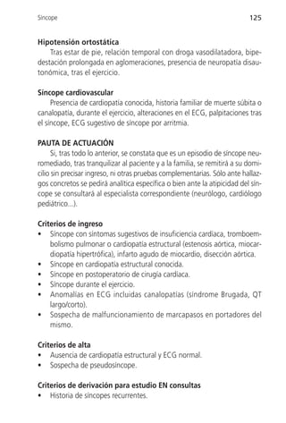 Síncope                                                                   125


Hipotensión ortostática
    Tras estar de pie, relación temporal con droga vasodilatadora, bipe-
destación prolongada en aglomeraciones, presencia de neuropatía disau-
tonómica, tras el ejercicio.

Síncope cardiovascular
     Presencia de cardiopatía conocida, historia familiar de muerte súbita o
canalopatía, durante el ejercicio, alteraciones en el ECG, palpitaciones tras
el síncope, ECG sugestivo de síncope por arritmia.

PAUTA DE ACTUACIÓN
      Si, tras todo lo anterior, se constata que es un episodio de síncope neu-
romediado, tras tranquilizar al paciente y a la familia, se remitirá a su domi-
cilio sin precisar ingreso, ni otras pruebas complementarias. Sólo ante hallaz-
gos concretos se pedirá analítica específica o bien ante la atipicidad del sín-
cope se consultará al especialista correspondiente (neurólogo, cardiólogo
pediátrico...).

Criterios de ingreso
• Síncope con síntomas sugestivos de insuficiencia cardíaca, tromboem-
    bolismo pulmonar o cardiopatía estructural (estenosis aórtica, miocar-
    diopatía hipertrófica), infarto agudo de miocardio, disección aórtica.
• Síncope en cardiopatía estructural conocida.
• Síncope en postoperatorio de cirugía cardíaca.
• Síncope durante el ejercicio.
• Anomalías en ECG incluidas canalopatías (síndrome Brugada, QT
    largo/corto).
• Sospecha de malfuncionamiento de marcapasos en portadores del
    mismo.

Criterios de alta
• Ausencia de cardiopatía estructural y ECG normal.
• Sospecha de pseudosíncope.

Criterios de derivación para estudio EN consultas
• Historia de síncopes recurrentes.
 