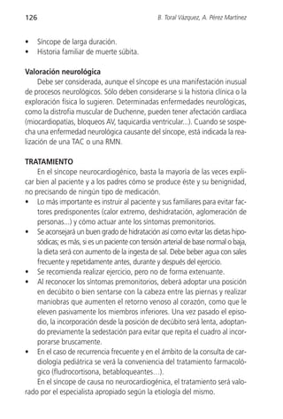 126                                              B. Toral Vázquez, A. Pérez Martínez


•     Síncope de larga duración.
•     Historia familiar de muerte súbita.

Valoración neurológica
     Debe ser considerada, aunque el síncope es una manifestación inusual
de procesos neurológicos. Sólo deben considerarse si la historia clínica o la
exploración física lo sugieren. Determinadas enfermedades neurológicas,
como la distrofia muscular de Duchenne, pueden tener afectación cardíaca
(miocardiopatías, bloqueos AV, taquicardia ventricular...). Cuando se sospe-
cha una enfermedad neurológica causante del síncope, está indicada la rea-
lización de una TAC o una RMN.

TRATAMIENTO
    En el síncope neurocardiogénico, basta la mayoría de las veces expli-
car bien al paciente y a los padres cómo se produce éste y su benignidad,
no precisando de ningún tipo de medicación.
• Lo más importante es instruir al paciente y sus familiares para evitar fac-
    tores predisponentes (calor extremo, deshidratación, aglomeración de
    personas...) y cómo actuar ante los síntomas premonitorios.
• Se aconsejará un buen grado de hidratación así como evitar las dietas hipo-
    sódicas; es más, si es un paciente con tensión arterial de base normal o baja,
    la dieta será con aumento de la ingesta de sal. Debe beber agua con sales
    frecuente y repetidamente antes, durante y después del ejercicio.
• Se recomienda realizar ejercicio, pero no de forma extenuante.
• Al reconocer los síntomas premonitorios, deberá adoptar una posición
    en decúbito o bien sentarse con la cabeza entre las piernas y realizar
    maniobras que aumenten el retorno venoso al corazón, como que le
    eleven pasivamente los miembros inferiores. Una vez pasado el episo-
    dio, la incorporación desde la posición de decúbito será lenta, adoptan-
    do previamente la sedestación para evitar que repita el cuadro al incor-
    porarse bruscamente.
• En el caso de recurrencia frecuente y en el ámbito de la consulta de car-
    diología pediátrica se verá la conveniencia del tratamiento farmacoló-
    gico (fludrocortisona, betabloqueantes…).
    En el síncope de causa no neurocardiogénica, el tratamiento será valo-
rado por el especialista apropiado según la etiología del mismo.
 