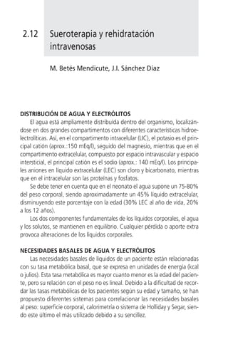 2.12        Sueroterapia y rehidratación
             intravenosas

             M. Betés Mendicute, J.I. Sánchez Díaz




DISTRIBUCIÓN DE AGUA Y ELECTRÓLITOS
     El agua está ampliamente distribuída dentro del organismo, localizán-
dose en dos grandes compartimentos con diferentes características hidroe-
lectrolíticas. Así, en el compartimento intracelular (LIC), el potasio es el prin-
cipal catión (aprox.:150 mEq/l), seguido del magnesio, mientras que en el
compartimento extracelular, compuesto por espacio intravascular y espacio
intersticial, el principal catión es el sodio (aprox.: 140 mEq/l). Los principa-
les aniones en líquido extracelular (LEC) son cloro y bicarbonato, mientras
que en el intracelular son las proteínas y fosfatos.
     Se debe tener en cuenta que en el neonato el agua supone un 75-80%
del peso corporal, siendo aproximadamente un 45% líquido extracelular,
disminuyendo este porcentaje con la edad (30% LEC al año de vida, 20%
a los 12 años).
     Los dos componentes fundamentales de los líquidos corporales, el agua
y los solutos, se mantienen en equilibrio. Cualquier pérdida o aporte extra
provoca alteraciones de los líquidos corporales.

NECESIDADES BASALES DE AGUA Y ELECTRÓLITOS
     Las necesidades basales de líquidos de un paciente están relacionadas
con su tasa metabólica basal, que se expresa en unidades de energía (kcal
o julios). Esta tasa metabólica es mayor cuanto menor es la edad del pacien-
te, pero su relación con el peso no es lineal. Debido a la dificultad de recor-
dar las tasas metabólicas de los pacientes según su edad y tamaño, se han
propuesto diferentes sistemas para correlacionar las necesidades basales
al peso: superficie corporal, calorimetría o sistema de Holliday y Segar, sien-
do este último el más utilizado debido a su sencillez.
 
