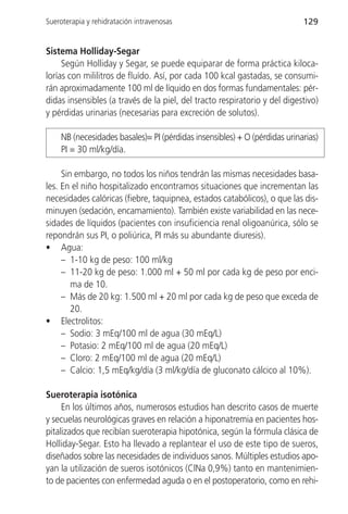 Sueroterapia y rehidratación intravenosas                                  129


Sistema Holliday-Segar
     Según Holliday y Segar, se puede equiparar de forma práctica kiloca-
lorías con mililitros de fluído. Así, por cada 100 kcal gastadas, se consumi-
rán aproximadamente 100 ml de líquido en dos formas fundamentales: pér-
didas insensibles (a través de la piel, del tracto respiratorio y del digestivo)
y pérdidas urinarias (necesarias para excreción de solutos).

    NB (necesidades basales)= PI (pérdidas insensibles) + O (pérdidas urinarias)
    PI = 30 ml/kg/día.

     Sin embargo, no todos los niños tendrán las mismas necesidades basa-
les. En el niño hospitalizado encontramos situaciones que incrementan las
necesidades calóricas (fiebre, taquipnea, estados catabólicos), o que las dis-
minuyen (sedación, encamamiento). También existe variabilidad en las nece-
sidades de líquidos (pacientes con insuficiencia renal oligoanúrica, sólo se
repondrán sus PI, o poliúrica, PI más su abundante diuresis).
• Agua:
     – 1-10 kg de peso: 100 ml/kg
     – 11-20 kg de peso: 1.000 ml + 50 ml por cada kg de peso por enci-
        ma de 10.
     – Más de 20 kg: 1.500 ml + 20 ml por cada kg de peso que exceda de
        20.
• Electrolitos:
     – Sodio: 3 mEq/100 ml de agua (30 mEq/L)
     – Potasio: 2 mEq/100 ml de agua (20 mEq/L)
     – Cloro: 2 mEq/100 ml de agua (20 mEq/L)
     – Calcio: 1,5 mEq/kg/día (3 ml/kg/día de gluconato cálcico al 10%).

Sueroterapia isotónica
     En los últimos años, numerosos estudios han descrito casos de muerte
y secuelas neurológicas graves en relación a hiponatremia en pacientes hos-
pitalizados que recibían sueroterapia hipotónica, según la fórmula clásica de
Holliday-Segar. Esto ha llevado a replantear el uso de este tipo de sueros,
diseñados sobre las necesidades de individuos sanos. Múltiples estudios apo-
yan la utilización de sueros isotónicos (ClNa 0,9%) tanto en mantenimien-
to de pacientes con enfermedad aguda o en el postoperatorio, como en rehi-
 