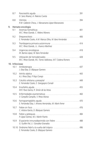 8.7       Pancreatitis aguda . . . . . . . . . . . . . . . . . . . . . . . . . . . . . . . . . . . . . . . . . . 391
                D. Sanz Álvarez, A. Palacios Cuesta
      8.8       Vómitos . . . . . . . . . . . . . . . . . . . . . . . . . . . . . . . . . . . . . . . . . . . . . . . . . . 394
                R.M. Calderón Checa, J. Manzanares López-Manzanares
9.    Hemato-oncología
      9.1  Anemias hemolíticas . . . . . . . . . . . . . . . . . . . . . . . . . . . . . . . . . . . . . . . . 401
           M.C. Pérez Grande, C. Melero Moreno
      9.2       Drepanocitosis . . . . . . . . . . . . . . . . . . . . . . . . . . . . . . . . . . . . . . . . . . . . . 406
                E. Fernández Cooke, A.M. Marcos Oltra, M. Baro Fernández
      9.3       Trombopenia primaria autoinmune . . . . . . . . . . . . . . . . . . . . . . . . . . . 414
                M.C. Pérez Grande, J.L. Vivanco Martínez
      9.4       Urgencias oncológicas . . . . . . . . . . . . . . . . . . . . . . . . . . . . . . . . . . . . . . 418
                M. Barrios López, M. Baro Fernández
      9.5       Utilización de hemoderivados . . . . . . . . . . . . . . . . . . . . . . . . . . . . . . . . 428
                M.C. Pérez Grande, M.J. Torres Valdivieso, M.T. Cedena Romero
10. Infecciosas
    10.1 Antibioterapia . . . . . . . . . . . . . . . . . . . . . . . . . . . . . . . . . . . . . . . . . . . . . 437
           J. Díaz Díaz, D. Blázquez Gamero
      10.2      Artritis séptica . . . . . . . . . . . . . . . . . . . . . . . . . . . . . . . . . . . . . . . . . . . . . 443
                A.J. Pérez Díaz, P. Rojo Conejo
      10.3      Celulitis orbitaria y preseptal . . . . . . . . . . . . . . . . . . . . . . . . . . . . . . . . . 449
                E. Fernández Cooke, E. Giangaspro Corradi
      10.4      Encefalitis aguda . . . . . . . . . . . . . . . . . . . . . . . . . . . . . . . . . . . . . . . . . . . 455
                M.R. Pavo García, R. Simón de las Heras
      10.5      Enfermedades exantemáticas . . . . . . . . . . . . . . . . . . . . . . . . . . . . . . . . 460
                V. Campillo Campillo, V. Pérez Alonso
      10.6      Faringoamigdalitis aguda . . . . . . . . . . . . . . . . . . . . . . . . . . . . . . . . . . . . 470
                E. Fernández Díaz, I. Amores Hernández, M. Marín Ferrer
      10.7      Fiebre sin foco . . . . . . . . . . . . . . . . . . . . . . . . . . . . . . . . . . . . . . . . . . . . . 476
                C. Ardura García, D. Blázquez Gamero
      10.8      Fiebre y petequias . . . . . . . . . . . . . . . . . . . . . . . . . . . . . . . . . . . . . . . . . . 484
                P. López Gómez, M.J. Martín Puerto
      10.9      El paciente inmunodeprimido con fiebre . . . . . . . . . . . . . . . . . . . . . . . 488
                G. Guillén Fiel, L.I. González Granados
      10.10 Síndrome febril a la vuelta del trópico . . . . . . . . . . . . . . . . . . . . . . . . . 496
            E. Fernández Cooke, D. Blázquez Gamero
 