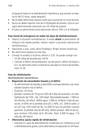 132                                           M. Betés Mendicute, J.I. Sánchez Díaz


      el siguiente (salvo en la deshidratación hipertónica, que siempre se repo-
      ne en 48-72 horas, véase después).
•     No se debe administrar potasio hasta que el paciente no inicie diuresis.
•     Nunca se deben reponer más de 4 mEq/kg/día de potasio. Esto se con-
      sigue administrando soluciones con 20 mEq/l de potasio.
•     El calcio se administrará como gluconato cálcico 10% a 3–4 ml/kg/día.

Fase inicial de emergencia en todos los tipos de deshidrataciones
• Valorar la situación hemodinámica. Si existe shock se perfundirán 20
   ml/kg lo más rápido posible. Valorar repetir si persisten alteraciones
   hemodinámicas.
• Soluciones a usar: suero salino fisiológico, Ringer lactato (isotónicas).
• No administrar potasio en esta fase.
• Corregir la acidosis si el pH es inferior a 7,05. Se puede corregir con:
   – 10-20 ml/kg de bicarbonato 1/6 M.
   – Calcular el déficit de bicarbonato: kg (de peso) x déficit de bases x
      0,3. Se administra sólo la mitad de lo calculado en forma de bicarbo-
      nato 1/1 M.

Fase de rehidratación
Deshidratación isonatrémica
• Reposición de necesidades basales y el déficit
   – Se administrarán los líquidos y electrólitos correspondientes a las nece-
      sidades basales más el déficit.
   – Duración: 24 horas.
   – Ejemplo: lactante de 10 kg con GEA de 5 días de evolución, con des-
      hidratación del 10% , Na: 140 mEq/l. Necesidades basales: 1.000 ml,
      30 mEq Na, 20 mEq K. Déficit agua: 1.000 ml. Al llevar 5 días de evo-
      lución, el 60% de la pérdida será LEC y 40%, LIC. Déficit sodio: si
      en LEC hay 140 mEq/l de Na, en 600 ml que ha perdido nuestro
      paciente, la pérdida será de 84 mEq. Déficit potasio: 400 ml de LIC,
      que contiene 150 mEqlL de K, 60 mEq. Total: 2.000 ml agua, 114
      mEq Na, 80 mEq K.
• Alternativa: pauta rápida de rehidratación
   – Indicada en casos de deshidratación moderada con intolerancia oral
      o deshidrataciones graves, como alternativa a la reposición en 24 horas.
 