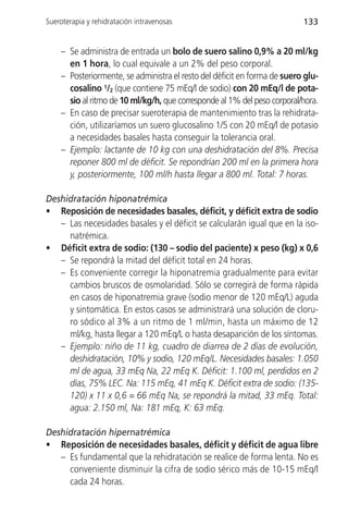 Sueroterapia y rehidratación intravenosas                                 133


    – Se administra de entrada un bolo de suero salino 0,9% a 20 ml/kg
      en 1 hora, lo cual equivale a un 2% del peso corporal.
    – Posteriormente, se administra el resto del déficit en forma de suero glu-
      cosalino 1/2 (que contiene 75 mEq/l de sodio) con 20 mEq/l de pota-
      sio al ritmo de 10 ml/kg/h, que corresponde al 1% del peso corporal/hora.
    – En caso de precisar sueroterapia de mantenimiento tras la rehidrata-
      ción, utilizaríamos un suero glucosalino 1/5 con 20 mEq/l de potasio
      a necesidades basales hasta conseguir la tolerancia oral.
    – Ejemplo: lactante de 10 kg con una deshidratación del 8%. Precisa
      reponer 800 ml de déficit. Se repondrían 200 ml en la primera hora
      y, posteriormente, 100 ml/h hasta llegar a 800 ml. Total: 7 horas.

Deshidratación hiponatrémica
• Reposición de necesidades basales, déficit, y déficit extra de sodio
   – Las necesidades basales y el déficit se calcularán igual que en la iso-
     natrémica.
• Déficit extra de sodio: (130 – sodio del paciente) x peso (kg) x 0,6
   – Se repondrá la mitad del déficit total en 24 horas.
   – Es conveniente corregir la hiponatremia gradualmente para evitar
     cambios bruscos de osmolaridad. Sólo se corregirá de forma rápida
     en casos de hiponatremia grave (sodio menor de 120 mEq/L) aguda
     y sintomática. En estos casos se administrará una solución de cloru-
     ro sódico al 3% a un ritmo de 1 ml/min, hasta un máximo de 12
     ml/kg, hasta llegar a 120 mEq/L o hasta desaparición de los síntomas.
   – Ejemplo: niño de 11 kg, cuadro de diarrea de 2 días de evolución,
     deshidratación, 10% y sodio, 120 mEq/L. Necesidades basales: 1.050
     ml de agua, 33 mEq Na, 22 mEq K. Déficit: 1.100 ml, perdidos en 2
     días, 75% LEC. Na: 115 mEq, 41 mEq K. Déficit extra de sodio: (135-
     120) x 11 x 0,6 = 66 mEq Na, se repondrá la mitad, 33 mEq. Total:
     agua: 2.150 ml, Na: 181 mEq, K: 63 mEq.

Deshidratación hipernatrémica
• Reposición de necesidades basales, déficit y déficit de agua libre
   – Es fundamental que la rehidratación se realice de forma lenta. No es
     conveniente disminuir la cifra de sodio sérico más de 10-15 mEq/l
     cada 24 horas.
 