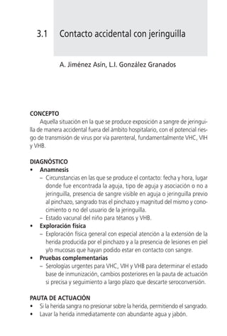 3.1      Contacto accidental con jeringuilla


            A. Jiménez Asín, L.I. González Granados




CONCEPTO
     Aquella situación en la que se produce exposición a sangre de jeringui-
lla de manera accidental fuera del ámbito hospitalario, con el potencial ries-
go de transmisión de virus por vía parenteral, fundamentalmente VHC, VIH
y VHB.

DIAGNÓSTICO
• Anamnesis
   – Circunstancias en las que se produce el contacto: fecha y hora, lugar
     donde fue encontrada la aguja, tipo de aguja y asociación o no a
     jeringuilla, presencia de sangre visible en aguja o jeringuilla previo
     al pinchazo, sangrado tras el pinchazo y magnitud del mismo y cono-
     cimiento o no del usuario de la jeringuilla.
   – Estado vacunal del niño para tétanos y VHB.
• Exploración física
   – Exploración física general con especial atención a la extensión de la
     herida producida por el pinchazo y a la presencia de lesiones en piel
     y/o mucosas que hayan podido estar en contacto con sangre.
• Pruebas complementarias
   – Serologías urgentes para VHC, VIH y VHB para determinar el estado
     base de inmunización, cambios posteriores en la pauta de actuación
     si precisa y seguimiento a largo plazo que descarte seroconversión.

PAUTA DE ACTUACIÓN
• Si la herida sangra no presionar sobre la herida, permitiendo el sangrado.
• Lavar la herida inmediatamente con abundante agua y jabón.
 