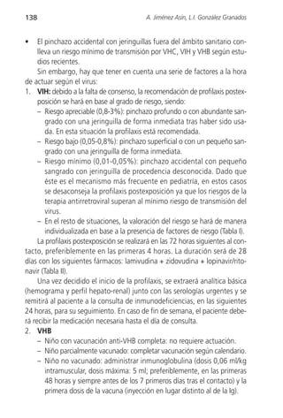 138                                         A. Jiménez Asín, L.I. González Granados


•    El pinchazo accidental con jeringuillas fuera del ámbito sanitario con-
     lleva un riesgo mínimo de transmisión por VHC, VIH y VHB según estu-
     dios recientes.
     Sin embargo, hay que tener en cuenta una serie de factores a la hora
de actuar según el virus:
1. VIH: debido a la falta de consenso, la recomendación de profilaxis postex-
     posición se hará en base al grado de riesgo, siendo:
     – Riesgo apreciable (0,8-3%): pinchazo profundo o con abundante san-
        grado con una jeringuilla de forma inmediata tras haber sido usa-
        da. En esta situación la profilaxis está recomendada.
     – Riesgo bajo (0,05-0,8%): pinchazo superficial o con un pequeño san-
        grado con una jeringuilla de forma inmediata.
     – Riesgo mínimo (0,01-0,05%): pinchazo accidental con pequeño
        sangrado con jeringuilla de procedencia desconocida. Dado que
        éste es el mecanismo más frecuente en pediatría, en estos casos
        se desaconseja la profilaxis postexposición ya que los riesgos de la
        terapia antirretroviral superan al mínimo riesgo de transmisión del
        virus.
     – En el resto de situaciones, la valoración del riesgo se hará de manera
        individualizada en base a la presencia de factores de riesgo (Tabla I).
     La profilaxis postexposición se realizará en las 72 horas siguientes al con-
tacto, preferiblemente en las primeras 4 horas. La duración será de 28
días con los siguientes fármacos: lamivudina + zidovudina + lopinavir/rito-
navir (Tabla II).
     Una vez decidido el inicio de la profilaxis, se extraerá analítica básica
(hemograma y perfil hepato-renal) junto con las serologías urgentes y se
remitirá al paciente a la consulta de inmunodeficiencias, en las siguientes
24 horas, para su seguimiento. En caso de fin de semana, el paciente debe-
rá recibir la medicación necesaria hasta el día de consulta.
2. VHB
     – Niño con vacunación anti-VHB completa: no requiere actuación.
     – Niño parcialmente vacunado: completar vacunación según calendario.
     – Niño no vacunado: administrar inmunoglobulina (dosis 0,06 ml/kg
        intramuscular, dosis máxima: 5 ml; preferiblemente, en las primeras
        48 horas y siempre antes de los 7 primeros días tras el contacto) y la
        primera dosis de la vacuna (inyección en lugar distinto al de la Ig).
 