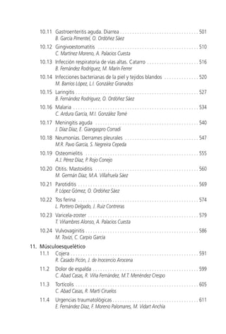 10.11 Gastroenteritis aguda. Diarrea . . . . . . . . . . . . . . . . . . . . . . . . . . . . . . . . 501
            B. García Pimentel, O. Ordóñez Sáez
      10.12 Gingivoestomatitis . . . . . . . . . . . . . . . . . . . . . . . . . . . . . . . . . . . . . . . . . 510
            C. Martínez Moreno, A. Palacios Cuesta
      10.13 Infección respiratoria de vías altas. Catarro . . . . . . . . . . . . . . . . . . . . . 516
            B. Fernández Rodríguez, M. Marín Ferrer
      10.14 Infecciones bacterianas de la piel y tejidos blandos . . . . . . . . . . . . . . 520
            M. Barrios López, L.I. González Granados
      10.15 Laringitis . . . . . . . . . . . . . . . . . . . . . . . . . . . . . . . . . . . . . . . . . . . . . . . . . . 527
            B. Fernández Rodríguez, O. Ordóñez Sáez
      10.16 Malaria . . . . . . . . . . . . . . . . . . . . . . . . . . . . . . . . . . . . . . . . . . . . . . . . . . . 534
            C. Ardura García, M.I. González Tomé
      10.17 Meningitis aguda . . . . . . . . . . . . . . . . . . . . . . . . . . . . . . . . . . . . . . . . . . 540
            J. Díaz Díaz, E. Giangaspro Corradi
      10.18 Neumonías. Derrames pleurales . . . . . . . . . . . . . . . . . . . . . . . . . . . . . . 547
            M.R. Pavo García, S. Negreira Cepeda
      10.19 Osteomielitis . . . . . . . . . . . . . . . . . . . . . . . . . . . . . . . . . . . . . . . . . . . . . . 555
            A.J. Pérez Díaz, P. Rojo Conejo
      10.20 Otitis. Mastoiditis . . . . . . . . . . . . . . . . . . . . . . . . . . . . . . . . . . . . . . . . . . 560
            M. Germán Díaz, M.A. Villafruela Sáez
      10.21 Parotiditis . . . . . . . . . . . . . . . . . . . . . . . . . . . . . . . . . . . . . . . . . . . . . . . . . 569
            P. López Gómez, O. Ordóñez Sáez
      10.22 Tos ferina . . . . . . . . . . . . . . . . . . . . . . . . . . . . . . . . . . . . . . . . . . . . . . . . . 574
            L. Portero Delgado, J. Ruiz Contreras
      10.23 Varicela-zoster . . . . . . . . . . . . . . . . . . . . . . . . . . . . . . . . . . . . . . . . . . . . . 579
            T. Viñambres Alonso, A. Palacios Cuesta
      10.24 Vulvovaginitis . . . . . . . . . . . . . . . . . . . . . . . . . . . . . . . . . . . . . . . . . . . . . . 586
            M. Tovizi, C. Carpio García
11. Músculoesquelético
    11.1 Cojera . . . . . . . . . . . . . . . . . . . . . . . . . . . . . . . . . . . . . . . . . . . . . . . . . . . . 591
          R. Casado Picón, J. de Inocencio Arocena
      11.2       Dolor de espalda . . . . . . . . . . . . . . . . . . . . . . . . . . . . . . . . . . . . . . . . . . . 599
                 C. Abad Casas, R. Viña Fernández, M.T. Menéndez Crespo
      11.3       Tortícolis . . . . . . . . . . . . . . . . . . . . . . . . . . . . . . . . . . . . . . . . . . . . . . . . . . 605
                 C. Abad Casas, R. Martí Ciruelos
      11.4       Urgencias traumatológicas . . . . . . . . . . . . . . . . . . . . . . . . . . . . . . . . . . . 611
                 E. Fernández Díaz, F. Moreno Palomares, M. Vidart Anchía
 