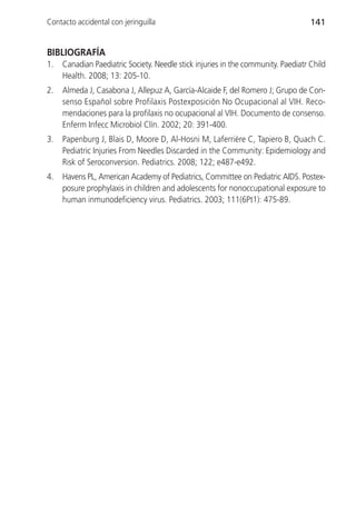 Contacto accidental con jeringuilla                                                141


BIBLIOGRAFÍA
1.   Canadian Paediatric Society. Needle stick injuries in the community. Paediatr Child
     Health. 2008; 13: 205-10.
2.   Almeda J, Casabona J, Allepuz A, García-Alcaide F, del Romero J; Grupo de Con-
     senso Español sobre Profilaxis Postexposición No Ocupacional al VIH. Reco-
     mendaciones para la profilaxis no ocupacional al VIH. Documento de consenso.
     Enferm Infecc Microbiol Clín. 2002; 20: 391-400.
3.   Papenburg J, Blais D, Moore D, Al-Hosni M, Laferrière C, Tapiero B, Quach C.
     Pediatric Injuries From Needles Discarded in the Community: Epidemiology and
     Risk of Seroconversion. Pediatrics. 2008; 122; e487-e492.
4.   Havens PL, American Academy of Pediatrics, Committee on Pediatric AIDS. Postex-
     posure prophylaxis in children and adolescents for nonoccupational exposure to
     human inmunodeficiency virus. Pediatrics. 2003; 111(6Pt1): 475-89.
 