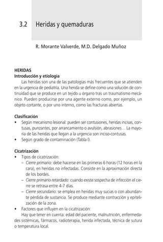 3.2       Heridas y quemaduras


            R. Morante Valverde, M.D. Delgado Muñoz



HERIDAS
Introducción y etiología
     Las heridas son una de las patologías más frecuentes que se atienden
en la urgencia de pediatría. Una herida se define como una solución de con-
tinuidad que se produce en un tejido u órgano tras un traumatismo mecá-
nico. Pueden producirse por una agente externo como, por ejemplo, un
objeto cortante, o por uno interno, como las fracturas abiertas.

Clasificación
• Según mecanismo lesional: pueden ser contusiones, heridas incisas, con-
    tusas, punzantes, por arrancamiento o avulsión, abrasiones… La mayo-
    ría de las heridas que llegan a la urgencia son inciso-contusas.
• Según grado de contaminación (Tabla I).

Cicatrización
• Tipos de cicatrización:
    – Cierre primario: debe hacerse en las primeras 6 horas (12 horas en la
       cara), en heridas no infectadas. Consiste en la aproximación directa
       de los bordes.
    – Cierre primario retardado: cuando existe sospecha de infección el cie-
       rre se retrasa entre 4-7 días.
    – Cierre secundario: se emplea en heridas muy sucias o con abundan-
       te pérdida de sustancia. Se produce mediante contracción y epiteli-
       zación de la zona.
• Factores que influyen en la cicatrización:
    Hay que tener en cuenta: edad del paciente, malnutrición, enfermeda-
des sistémicas, fármacos, radioterapia, herida infectada, técnica de sutura
o temperatura local.
 
