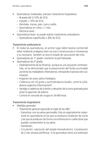 Heridas y quemaduras                                                  149


•   Quemaduras moderadas: precisan tratamiento hospitalario:
    – III grado del 2-10% de SCQ.
    – II grado > 10% de SCQ.
    – Genitales, manos, pies, cara y cuello.
    – Quemaduras en niños > 1 mes.
    – Eléctricas leves.
•   Quemaduras leves: se puede realizar tratamiento ambulatorio:
    – Quemaduras superficiales < 8% de SCQ.

Tratamiento ambulatorio
• En todas las quemaduras, en primer lugar debe hacerse control del
    dolor mediante analgesia; bien vía oral o intramuscular o intravenosa
    si es necesario. También se verá el estado de vacunación del niño.
• Quemaduras de 1er grado: mantener la piel hidratada.
• Quemaduras de 2º grado:
    – Desbridamiento de las flictenas: aunque es una actuación controver-
       tida, se ha demostrado que la preservación del fluido acumulado
       aumenta los mediadores inflamatorios; retrasando el proceso de cica-
       trización.
    – Irrigación de suero salino fisiológico.
    – Cobertura con tul graso y quimioterápicos locales, como la sulfa-
       diazina argéntica (Flammazine®).
    – Vendaje o cobertura de la lesión y elevación de la zona quemada para
       evitar la aparición de edema.
    – Control en consulta de cirugía en 24-48 horas.

Tratamiento hospitalario
• Medidas generales
    – Tratamiento general siguiendo la regla de los ABC:
      - Garantizar una vía aérea permeable. Esto es especialmente impor-
        tante en quemaduras en las que se produzca inhalación de humo
        y las que se producen de forma circunferencial en cuello-tórax que
        puedan comprometer la vía aérea.
      - Ventilación.
      - Circulación: valoración del estado hemodinámico. Canalización
        de 2 vías venosas periféricas. Si la quemadura tiene una extensión
 