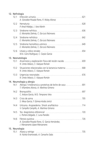 12. Nefrología
    12.1 Infección urinaria . . . . . . . . . . . . . . . . . . . . . . . . . . . . . . . . . . . . . . . . . . . 621
          A. González-Posada Flores, R. Muley Alonso
      12.2      Hematuria . . . . . . . . . . . . . . . . . . . . . . . . . . . . . . . . . . . . . . . . . . . . . . . . 628
                P. Areal Hidalgo, J. Vara Martín
      12.3      Síndrome nefrítico . . . . . . . . . . . . . . . . . . . . . . . . . . . . . . . . . . . . . . . . . . 636
                E. Montañés Delmás, C. Diz-Lois Palomares
      12.4      Síndrome nefrótico . . . . . . . . . . . . . . . . . . . . . . . . . . . . . . . . . . . . . . . . . 642
                E. Montañés Delmás, C. Diz-Lois Palomares
      12.5      Síndrome hemolítico urémico . . . . . . . . . . . . . . . . . . . . . . . . . . . . . . . . 649
                E. Montañés Delmás, C. Diz-Lois Palomares
      12.6      Litiasis y cólico renales . . . . . . . . . . . . . . . . . . . . . . . . . . . . . . . . . . . . . . 654
                M.A. Carro Rodríguez, C. Carpio García
13. Neonatología
    13.1 Anamnesis y exploración física del recién nacido . . . . . . . . . . . . . . . . 659
         N. Ureta Velasco, S. Vázquez Román
      13.2      Situaciones relacionadas con la lactancia materna . . . . . . . . . . . . . . . 668
                N. Ureta Velasco, S. Vázquez Román
      13.3      Urgencias neonatales . . . . . . . . . . . . . . . . . . . . . . . . . . . . . . . . . . . . . . . 676
                N. Ureta Velasco, S. Vázquez Román
14. Neumología y alergia
    14.1 Alergia / intolerancia a proteínas de leche de vaca . . . . . . . . . . . . . . . 691
         T. Viñambres Alonso, A. Martínez Gimeno
      14.2      Bronquiolitis . . . . . . . . . . . . . . . . . . . . . . . . . . . . . . . . . . . . . . . . . . . . . . . 697
                C. Ardura García, M.D. Temprano Vera
      14.3      Crisis de asma . . . . . . . . . . . . . . . . . . . . . . . . . . . . . . . . . . . . . . . . . . . . . 705
                S. Mesa García, F. Gómez-Acebo Jericó
      14.4      Urticaria. Angioedema. Shock anafiláctico . . . . . . . . . . . . . . . . . . . . . 714
                V. Campillo Campillo, A. Martínez Gimeno
      14.5      Tos: diagnóstico diferencial . . . . . . . . . . . . . . . . . . . . . . . . . . . . . . . . . . 720
                L. Portero Delgado, C. Luna Paredes
      14.6      Fibrosis quística . . . . . . . . . . . . . . . . . . . . . . . . . . . . . . . . . . . . . . . . . . . . 726
                A. González-Posada Flores, G. García Hernández,
                J. Manzanares López-Manzanares
15. Neurología
    15.1 Ataxia y vértigo . . . . . . . . . . . . . . . . . . . . . . . . . . . . . . . . . . . . . . . . . . . 735
          N. Núñez Enamorado, A. Camacho Salas
 