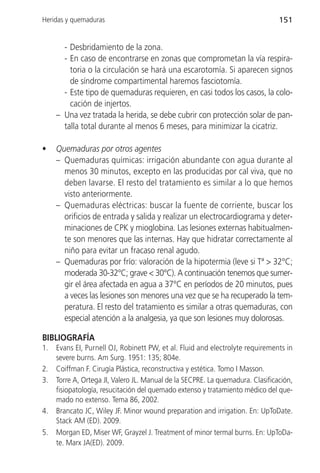 Heridas y quemaduras                                                            151


       - Desbridamiento de la zona.
       - En caso de encontrarse en zonas que comprometan la vía respira-
         toria o la circulación se hará una escarotomía. Si aparecen signos
         de síndrome compartimental haremos fasciotomía.
       - Este tipo de quemaduras requieren, en casi todos los casos, la colo-
         cación de injertos.
     – Una vez tratada la herida, se debe cubrir con protección solar de pan-
       talla total durante al menos 6 meses, para minimizar la cicatriz.

•    Quemaduras por otros agentes
     – Quemaduras químicas: irrigación abundante con agua durante al
       menos 30 minutos, excepto en las producidas por cal viva, que no
       deben lavarse. El resto del tratamiento es similar a lo que hemos
       visto anteriormente.
     – Quemaduras eléctricas: buscar la fuente de corriente, buscar los
       orificios de entrada y salida y realizar un electrocardiograma y deter-
       minaciones de CPK y mioglobina. Las lesiones externas habitualmen-
       te son menores que las internas. Hay que hidratar correctamente al
       niño para evitar un fracaso renal agudo.
     – Quemaduras por frío: valoración de la hipotermia (leve si Tª > 32°C;
       moderada 30-32°C; grave < 30°C). A continuación tenemos que sumer-
       gir el área afectada en agua a 37°C en períodos de 20 minutos, pues
       a veces las lesiones son menores una vez que se ha recuperado la tem-
       peratura. El resto del tratamiento es similar a otras quemaduras, con
       especial atención a la analgesia, ya que son lesiones muy dolorosas.

BIBLIOGRAFÍA
1.   Evans EI, Purnell OJ, Robinett PW, et al. Fluid and electrolyte requirements in
     severe burns. Am Surg. 1951: 135; 804e.
2.   Coiffman F. Cirugía Plástica, reconstructiva y estética. Tomo I Masson.
3.   Torre A, Ortega JI, Valero JL. Manual de la SECPRE. La quemadura. Clasificación,
     fisiopatología, resucitación del quemado extenso y tratamiento médico del que-
     mado no extenso. Tema 86, 2002.
4.   Brancato JC, Wiley JF. Minor wound preparation and irrigation. En: UpToDate.
     Stack AM (ED). 2009.
5.   Morgan ED, Miser WF, Grayzel J. Treatment of minor termal burns. En: UpToDa-
     te. Marx JA(ED). 2009.
 