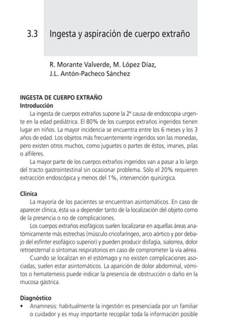 3.3       Ingesta y aspiración de cuerpo extraño


             R. Morante Valverde, M. López Díaz,
             J.L. Antón-Pacheco Sánchez


INGESTA DE CUERPO EXTRAÑO
Introducción
     La ingesta de cuerpos extraños supone la 2ª causa de endoscopia urgen-
te en la edad pediátrica. El 80% de los cuerpos extraños ingeridos tienen
lugar en niños. La mayor incidencia se encuentra entre los 6 meses y los 3
años de edad. Los objetos más frecuentemente ingeridos son las monedas,
pero existen otros muchos, como juguetes o partes de éstos, imanes, pilas
o alfileres.
     La mayor parte de los cuerpos extraños ingeridos van a pasar a lo largo
del tracto gastrointestinal sin ocasionar problema. Sólo el 20% requieren
extracción endoscópica y menos del 1%, intervención quirúrgica.

Clínica
     La mayoría de los pacientes se encuentran asintomáticos. En caso de
aparecer clínica, ésta va a depender tanto de la localización del objeto como
de la presencia o no de complicaciones.
     Los cuerpos extraños esofágicos suelen localizarse en aquellas áreas ana-
tómicamente más estrechas (músculo cricofaríngeo, arco aórtico y por deba-
jo del esfínter esofágico superior) y pueden producir disfagia, sialorrea, dolor
retroesternal o síntomas respiratorios en caso de comprometer la vía aérea.
     Cuando se localizan en el estómago y no existen complicaciones aso-
ciadas, suelen estar asintomáticos. La aparición de dolor abdominal, vómi-
tos o hematemesis puede indicar la presencia de obstrucción o daño en la
mucosa gástrica.

Diagnóstico
• Anamnesis: habitualmente la ingestión es presenciada por un familiar
   o cuidador y es muy importante recopilar toda la información posible
 