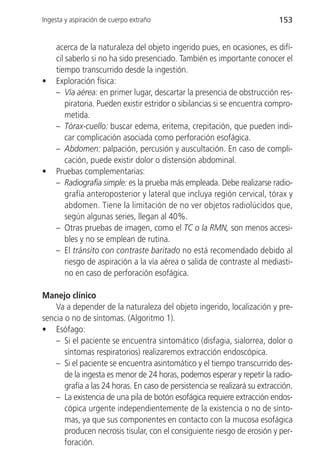 Ingesta y aspiración de cuerpo extraño                                      153


    acerca de la naturaleza del objeto ingerido pues, en ocasiones, es difí-
    cil saberlo si no ha sido presenciado. También es importante conocer el
    tiempo transcurrido desde la ingestión.
•   Exploración física:
    – Vía aérea: en primer lugar, descartar la presencia de obstrucción res-
        piratoria. Pueden existir estridor o sibilancias si se encuentra compro-
        metida.
    – Tórax-cuello: buscar edema, eritema, crepitación, que pueden indi-
        car complicación asociada como perforación esofágica.
    – Abdomen: palpación, percusión y auscultación. En caso de compli-
        cación, puede existir dolor o distensión abdominal.
•   Pruebas complementarias:
    – Radiografía simple: es la prueba más empleada. Debe realizarse radio-
        grafía anteroposterior y lateral que incluya región cervical, tórax y
        abdomen. Tiene la limitación de no ver objetos radiolúcidos que,
        según algunas series, llegan al 40%.
    – Otras pruebas de imagen, como el TC o la RMN, son menos accesi-
        bles y no se emplean de rutina.
    – El tránsito con contraste baritado no está recomendado debido al
        riesgo de aspiración a la vía aérea o salida de contraste al mediasti-
        no en caso de perforación esofágica.

Manejo clínico
    Va a depender de la naturaleza del objeto ingerido, localización y pre-
sencia o no de síntomas. (Algoritmo 1).
• Esófago:
    – Si el paciente se encuentra sintomático (disfagia, sialorrea, dolor o
       síntomas respiratorios) realizaremos extracción endoscópica.
    – Si el paciente se encuentra asintomático y el tiempo transcurrido des-
       de la ingesta es menor de 24 horas, podemos esperar y repetir la radio-
       grafía a las 24 horas. En caso de persistencia se realizará su extracción.
    – La existencia de una pila de botón esofágica requiere extracción endos-
       cópica urgente independientemente de la existencia o no de sínto-
       mas, ya que sus componentes en contacto con la mucosa esofágica
       producen necrosis tisular, con el consiguiente riesgo de erosión y per-
       foración.
 