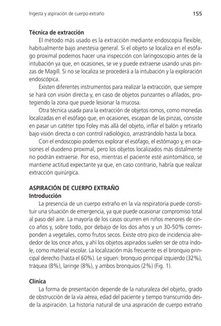 Ingesta y aspiración de cuerpo extraño                                    155


Técnica de extracción
    El método más usado es la extracción mediante endoscopia flexible,
habitualmente bajo anestesia general. Si el objeto se localiza en el esófa-
go proximal podemos hacer una inspección con laringoscopio antes de la
intubación ya que, en ocasiones, se ve y puede extraerse usando unas pin-
zas de Magill. Si no se localiza se procederá a la intubación y la exploración
endoscópica.
    Existen diferentes instrumentos para realizar la extracción, que siempre
se hará con visión directa y, en caso de objetos punzantes o afilados, pro-
tegiendo la zona que puede lesionar la mucosa.
    Otra técnica usada para la extracción de objetos romos, como monedas
localizadas en el esófago que, en ocasiones, escapan de las pinzas, consiste
en pasar un catéter tipo Foley más allá del objeto, inflar el balón y retirarlo
bajo visión directa o con control radiológico, arrastrándolo hasta la boca.
    Con el endoscopio podemos explorar el esófago, el estómago y, en oca-
siones el duodeno proximal, pero los objetos localizados más distalmente
no podrán extraerse. Por eso, mientras el paciente esté asintomático, se
mantiene actitud expectante ya que, en caso contrario, habría que realizar
extracción quirúrgica.

ASPIRACIÓN DE CUERPO EXTRAÑO
Introducción
     La presencia de un cuerpo extraño en la vía respiratoria puede consti-
tuir una situación de emergencia, ya que puede ocasionar compromiso total
al paso del aire. La mayoría de los casos ocurren en niños menores de cin-
co años y, sobre todo, por debajo de los dos años y un 30-50% corres-
ponden a vegetales, como frutos secos. Existe otro pico de incidencia alre-
dedor de los once años, y ahí los objetos aspirados suelen ser de otra índo-
le, como material escolar. La localización más frecuente es el bronquio prin-
cipal derecho (hasta el 60%). Le siguen: bronquio principal izquierdo (32%),
tráquea (8%), laringe (8%), y ambos bronquios (2%) (Fig. 1).

Clínica
    La forma de presentación depende de la naturaleza del objeto, grado
de obstrucción de la vía aérea, edad del paciente y tiempo transcurrido des-
de la aspiración. La historia natural de una aspiración de cuerpo extraño
 