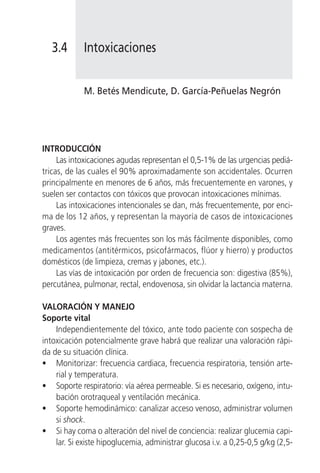 3.4       Intoxicaciones


             M. Betés Mendicute, D. García-Peñuelas Negrón




INTRODUCCIÓN
     Las intoxicaciones agudas representan el 0,5-1% de las urgencias pediá-
tricas, de las cuales el 90% aproximadamente son accidentales. Ocurren
principalmente en menores de 6 años, más frecuentemente en varones, y
suelen ser contactos con tóxicos que provocan intoxicaciones mínimas.
     Las intoxicaciones intencionales se dan, más frecuentemente, por enci-
ma de los 12 años, y representan la mayoría de casos de intoxicaciones
graves.
     Los agentes más frecuentes son los más fácilmente disponibles, como
medicamentos (antitérmicos, psicofármacos, flúor y hierro) y productos
domésticos (de limpieza, cremas y jabones, etc.).
     Las vías de intoxicación por orden de frecuencia son: digestiva (85%),
percutánea, pulmonar, rectal, endovenosa, sin olvidar la lactancia materna.

VALORACIÓN Y MANEJO
Soporte vital
    Independientemente del tóxico, ante todo paciente con sospecha de
intoxicación potencialmente grave habrá que realizar una valoración rápi-
da de su situación clínica.
• Monitorizar: frecuencia cardiaca, frecuencia respiratoria, tensión arte-
    rial y temperatura.
• Soporte respiratorio: vía aérea permeable. Si es necesario, oxígeno, intu-
    bación orotraqueal y ventilación mecánica.
• Soporte hemodinámico: canalizar acceso venoso, administrar volumen
    si shock.
• Si hay coma o alteración del nivel de conciencia: realizar glucemia capi-
    lar. Si existe hipoglucemia, administrar glucosa i.v. a 0,25-0,5 g/kg (2,5-
 