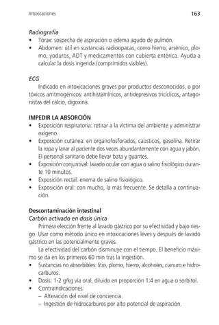Intoxicaciones                                                           163


Radiografía
• Tórax: sospecha de aspiración o edema agudo de pulmón.
• Abdomen: útil en sustancias radioopacas, como hierro, arsénico, plo-
   mo, yoduros, ADT y medicamentos con cubierta entérica. Ayuda a
   calcular la dosis ingerida (comprimidos visibles).

ECG
     Indicado en intoxicaciones graves por productos desconocidos, o por
tóxicos arritmogénicos: antihistamínicos, antidepresivos tricíclicos, antago-
nistas del calcio, digoxina.

IMPEDIR LA ABSORCIÓN
• Exposición respiratoria: retirar a la víctima del ambiente y administrar
   oxígeno.
• Exposición cutánea: en organofosforados, caústicos, gasolina. Retirar
   la ropa y lavar al paciente dos veces abundantemente con agua y jabón.
   El personal sanitario debe llevar bata y guantes.
• Exposición conjuntival: lavado ocular con agua o salino fisiológico duran-
   te 10 minutos.
• Exposición rectal: enema de salino fisiológico.
• Exposición oral: con mucho, la más frecuente. Se detalla a continua-
   ción.

Descontaminación intestinal
Carbón activado en dosis única
    Primera elección frente al lavado gástrico por su efectividad y bajo ries-
go. Usar como método único en intoxicaciones leves y después de lavado
gástrico en las potencialmente graves.
    La efectividad del carbón disminuye con el tiempo. El beneficio máxi-
mo se da en los primeros 60 min tras la ingestión.
• Sustancias no absorbibles: litio, plomo, hierro, alcoholes, cianuro e hidro-
    carburos.
• Dosis: 1-2 g/kg vía oral, diluido en proporción 1:4 en agua o sorbitol.
• Contraindicaciones:
    – Alteración del nivel de conciencia.
    – Ingestión de hidrocarburos por alto potencial de aspiración.
 