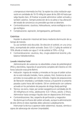 Intoxicaciones                                                            165


    a temperatura intermedia (no fría). Se repiten los ciclos instilación-aspi-
    ración en cantidades de 10-15 ml/kg (sin pasar de los 200 ml) hasta que
    salga líquido claro. Al finalizar se puede administrar carbón activado y
    también catártico. Siempre protección de la vía aérea si hay alteración
    del estado de conciencia o es previsible que éste se deteriore.
•   Contraindicaciones: cáusticos, hidrocarburos, varices esofágicas o ciru-
    gía esofágica.
•   Complicaciones: aspiración, laringoespasmo, perforación.

Catárticos
    Impiden la absorción intestinal del tóxico mediante disminución de su
tiempo de tránsito.
    Su uso también está discutido. De elección el sorbitol, en una única
dosis, acompañada de carbón activado. Dosis: 0,5-1,5 g/kg de sorbitol al
70% diluido al medio con agua (1 ml de sorbitol al 70% = 0,9 g).
• Contraindicaciones: cáusticos, íleo, cirugía abdominal reciente y dis-
    balance hidroelectrolítico.

Lavado intestinal total
    Administración de sustancias no absorbibles a base de polietilenglicol
(PEG) y electrólitos, logrando el vaciamiento completo del intestino en 4-6
horas (solución evacuante Bohm).
• Indicación: ingesta de metales y minerales en los que el carbón activa-
    do no está indicado (metales, hierro, potasio, litio). Existencia de com-
    primidos no evacuables por otros métodos. Ingesta de preparaciones
    de liberación retardada y cantidades masivas y el paciente se presenta
    pasadas cuatro horas del incidente. Útil en combinación con carbono
    activado en los portadores de paquetes de droga (body-packing)
• Técnica: vía oral o, mejor, por sonda nasogástrica en cantidades de 20-
    30 ml/kg/hora en niños, adolescente: 0,5-1 l/hora, adulto: 2 l/hora.
    Administrar hasta conseguir líquido claro en deposiciones (4-6 horas).
• Contraindicaciones: íleo, sospecha de perforación y megacolon.
    No disminuye la eficacia del carbón activado, aunque la administración
de este último en dosis repetidas debe valorarse cuidadosamente.
    Interrumpir la técnica si aparecen dolor abdominal, náuseas, vómitos o
signos de sobrecarga de volumen (improbable).
 