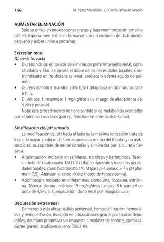 166                                M. Betés Mendicute, D. García-Peñuelas Negrón


AUMENTAR ELIMINACIÓN
   Sólo se utiliza en intoxicaciones graves y bajo monitorización estrecha
(UCIP). Especialmente útil en fármacos con un volumen de distribución
pequeño y pobre unión a proteínas.

Excreción renal
Diuresis forzada
• Diuresis hídrica: en tóxicos de eliminación preferentemente renal, como
    salicilatos y litio. Se aporta el doble de las necesidades basales. Con-
    traindicado en insuficiencias renal, cardiaca o edema agudo de pul-
    món.
• Diuresis osmótica: manitol: 20% 0,5-1 g/kg/dosis en 30 minutos cada
    6 h i.v.
• Diuréticos: furosemida: 1 mg/kg/dosis i.v. (riesgo de alteraciones del
    sodio y potasio).
    Nota: este procedimiento no tiene sentido si los metabolitos excretados
por el riñón son inactivos (por ej., fenotiazinas o benzodiacepinas).

Modificación del pH urinario
    La modificación del pH hacia el lado de la máxima ionización trata de
lograr la mayor cantidad de formas ionizadas dentro del túbulo (y no reab-
sorbibles) susceptibles de ser arrastradas y eliminadas por la diuresis for-
zada.
• Alcalinización: indicado en salicilatos, tricíclicos y barbitúricos. Técni-
    ca: bolo de bicarbonato 1M (1-2 cc/kg) lentamente y luego las necesi-
    dades basales, como bicarbonato 1/6 M (para pH urinario > 7 y pH plas-
    ma < 7,5). Atención al calcio iónico (riesgo de hipocalcemia).
• Acidificación: indicado en anfetaminas, cloroquina, lidocaína, estricni-
    na. Técnica: cloruro amónico: 15 mg/kg/dosis i.v. cada 6 h para pH en
    orina de 4,5-5,5. Complicación: daño renal por mioglobinuria.

Depuración extrarrenal
      De menos a más eficaz: diálisis peritoneal, hemodiafiltración, hemodiá-
lisis y hemoperfusión. Indicado en intoxicaciones graves por tóxicos depu-
rables, deterioro progresivo sin respuesta a medidas de soporte, complica-
ciones graves, insuficiencia renal (Tabla III).
 