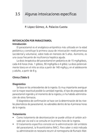 3.5      Algunas intoxicaciones específicas


            P. López Gómez, A. Palacios Cuesta



INTOXICACIÓN POR PARACETAMOL
Introducción
    El paracetamol es el analgésico-antipirético más utilizado en la edad
pediátrica y constituye la primera causa de intoxicación medicamentosa
(accidental y voluntaria), sobre todo en menores de 5 años. Asimismo, es
una causa frecuente de insuficiencia hepática aguda.
    La dosis terapéutica del paracetamol en pediatría es de 15 mg/kg/dosis,
cada 4-6 horas (máx. 1 g/dosis, 90 mg/kg/día o 4 g/día). La dosis potencial-
mente tóxica en el niño se sitúa a partir de 140 mg/kg y, en el adolescente
y adulto, a partir de 8 g.

Clínica (Tabla I)

Diagnóstico
     Se basa en los antecedentes de la ingesta. Es muy importante averiguar
con la mayor exactitud posible la cantidad ingerida, el tipo de preparado de
paracetamol ingerido y el momento de la ingesta y si ha habido administra-
ción de otros fármacos.
     El diagnóstico de confirmación se hace con la determinación de los nive-
les plasmáticos de paracetamol, no valorables dentro de las 4 primeras horas
de la ingesta.

Tratamiento
• Como tratamiento de desintoxicación se puede utilizar el carbón acti-
    vado por vía oral si se consulta en la primera hora de la ingesta.
• El tratamiento específico consiste en la administración del antídoto
    del paracetamol, la N-acetilcisteína (NAC). Para saber si está indicada
    su administración es necesario recurrir al normograma de Rumack–Mat-
 