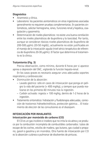 Algunas intoxicaciones específicas                                       173


Diagnóstico
• Anamnesis y clínica.
• Laboratorio: los pacientes asintomáticos sin otras ingestiones asociadas
   generalmente no requieren pruebas complementarias. En pacientes sin-
   tomáticos, solicitar hemograma, iones, funciones renal y hepática, coa-
   gulación y gasometría.
• Determinación de niveles plasmáticos: no existe una buena correlación
   entre los niveles plasmáticos de ibuprofeno y la toxicidad. Por tanto,
   aunque se consideran tóxicos niveles plasmáticos de ibuprofeno de
   200-500 µg/mL (20-50 mg/dL), actualmente no están justificados en
   el manejo de la intoxicación aguda (nivel sérico terapéutico de referen-
   cia de ibuprofeno 20-30 µg/mL). El factor que determina el tratamien-
   to es la clínica.

Tratamiento (Fig. 3)
    Precisa observación, como mínimo, durante 6 horas por si aparece
apnea o depresión del SNC, vigilando la función hepato-renal.
    En los casos graves es necesario asegurar unos adecuados soportes
respiratorio y cardiovascular.
• Disminución de la absorción:
    – Lavado gástrico: sólo en casos de intoxicación que ponga en peli-
       gro la vida del paciente (> 400 mg/kg), y siempre que pueda rea-
       lizarse en los primeros 60 minutos tras la ingestión.
    – Carbón activado: ingesta > 100 mg/kg, dentro de 1-2 horas de la
       ingestión.
• Tratamiento sintomático: hidratación y fluidoterapia adecuadas, correc-
    ción de trastornos hidroelectrolíticos, protección gástrica… El trata-
    miento de elección de las convulsiones es el diazepam.

INTOXICACIÓN POR INHALANTES
Intoxicación por monóxido de carbono (CO)
     El CO es un gas incoloro e inodoro que no irrita la vía aérea y se produ-
ce por la combustión incompleta de combustibles carbonados: tubos de
escape de los coches, estufas de madera, gas butano, gas ciudad o propa-
no, gasoil o gasolina y en incendios. Otra fuente de intoxicación por CO
es la absorción cutánea o pulmonar de disolventes de pinturas.
 