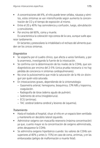 Algunas intoxicaciones específicas                                        175


•   A concentraciones del 4%, el niño puede tener cefalea, náuseas y vómi-
    tos, estos síntomas se van intensificando según aumenta la concen-
    tración de CO y el tiempo de exposición al mismo.
• Entre el 20 y 40% hay somnolencia y confusión, luego, obnubilación
    y convulsiones.
• Por encima del 60%, coma y muerte.
    Es característica la coloración rojo-cereza de la cara, aunque suele apa-
recer tardíamente.
    En lactantes y preescolares la irritabilidad o el rechazo del alimento pue-
den ser los únicos síntomas.

Diagnóstico
• Se sospecha por el cuadro clínico, que afecta a varios familiares, y por
   la anamnesis, investigando la fuente de la intoxicación.
• Se confirma con la determinación de los niveles de la COHb, que son
   diagnósticos por encima del 2-5% (única prueba necesaria si no hay
   pérdida de conciencia ni síntomas cardiopulmonares).
• No sirve la pulsioximetría que mide la saturación de la Hb sin distin-
   guir por quién está saturada.
• En intoxicaciones graves, dependiendo de la sintomatología:
   – Gasometría arterial, hemograma, bioquímica, CPK-MB y troponina,
      coagulación.
   – Radiografía de tórax (edema agudo de pulmón).
   – Sedimento de orina (mioglobinuria).
   – ECG (arritmias).
   – TAC cerebral (edema cerebral y lesiones de isquemia).

Tratamiento
• Hasta el traslado al hospital, situar al niño en un espacio bien ventilado
    y mantenerlo en decúbito lateral izquierdo.
• Administrar oxígeno con mascarilla reservorio (máxima concentración)
    ya que, cuanto mayor es la concentración de oxígeno administrada,
    antes desaparece la COHb.
• Se administra oxígeno hiperbárico cuando: los valores de COHb son
    superiores al 40% y antes (> 15%) en caso de coma, arritmias, y en las
    embarazadas (peligro de malformación o muerte fetal).
 