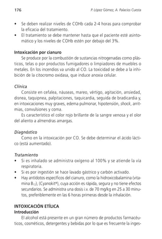 176                                          P. López Gómez, A. Palacios Cuesta


•     Se deben realizar niveles de COHb cada 2-4 horas para comprobar
      la eficacia del tratamiento.
•     El tratamiento se debe mantener hasta que el paciente esté asinto-
      mático y los niveles de COHb estén por debajo del 3%.

Intoxicación por cianuro
    Se produce por la combustión de sustancias nitrogenadas como plás-
ticos, telas o por productos fumigadores o limpiadores de muebles o
metales. En los incendios va unido al CO. La toxicidad se debe a la inhi-
bición de la citocromo oxidasa, que induce anoxia celular.

Clínica
    Consiste en cefalea, náuseas, mareo, vértigo, agitación, ansiedad,
disnea, taquipnea, palpitaciones, taquicardia, seguida de bradicardia y,
en intoxicaciones muy graves, edema pulmonar, hipotensión, shock, arrit-
mias, convulsiones y coma.
    Es característico el color rojo brillante de la sangre venosa y el olor
del aliento a almendras amargas.

Diagnóstico
    Como en la intoxicación por CO. Se debe determinar el ácido lácti-
co (está aumentado).

Tratamiento
• Si es inhalado se administra oxígeno al 100% y se atiende la vía
    respiratoria.
• Si es por ingestión se hace lavado gástrico y carbón activado.
• Hay antídotos específicos del cianuro, como la hidroxicobalamina (vita-
    mina B12), (Cyanokit®), cuya acción es rápida, segura y no tiene efectos
    secundarios. Se administra una dosis i.v. de 70 mg/kg en 25 a 30 minu-
    tos, preferiblemente en las 6 horas primeras desde la inhalación.

INTOXICACIÓN ETÍLICA
Introducción
    El alcohol está presente en un gran número de productos farmacéu-
ticos, cosméticos, detergentes y bebidas por lo que es frecuente la inges-
 