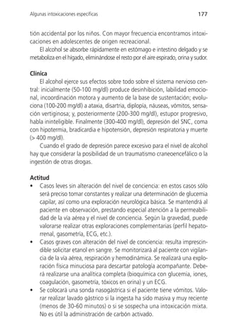 Algunas intoxicaciones específicas                                            177


tión accidental por los niños. Con mayor frecuencia encontramos intoxi-
caciones en adolescentes de origen recreacional.
    El alcohol se absorbe rápidamente en estómago e intestino delgado y se
metaboliza en el hígado, eliminándose el resto por el aire espirado, orina y sudor.

Clínica
     El alcohol ejerce sus efectos sobre todo sobre el sistema nervioso cen-
tral: inicialmente (50-100 mg/dl) produce desinhibición, labilidad emocio-
nal, incoordinación motora y aumento de la base de sustentación; evolu-
ciona (100-200 mg/dl) a ataxia, disartria, diplopía, náuseas, vómitos, sensa-
ción vertiginosa; y, posteriormente (200-300 mg/dl), estupor progresivo,
habla ininteligible. Finalmente (300-400 mg/dl), depresión del SNC, coma
con hipotermia, bradicardia e hipotensión, depresión respiratoria y muerte
(> 400 mg/dl).
     Cuando el grado de depresión parece excesivo para el nivel de alcohol
hay que considerar la posibilidad de un traumatismo craneoencefálico o la
ingestión de otras drogas.

Actitud
• Casos leves sin alteración del nivel de conciencia: en estos casos sólo
    será preciso tomar constantes y realizar una determinación de glucemia
    capilar, así como una exploración neurológica básica. Se mantendrá al
    paciente en observación, prestando especial atención a la permeabili-
    dad de la vía aérea y el nivel de conciencia. Según la gravedad, puede
    valorarse realizar otras exploraciones complementarias (perfil hepato-
    rrenal, gasometría, ECG, etc.).
• Casos graves con alteración del nivel de conciencia: resulta imprescin-
    dible solicitar etanol en sangre. Se monitorizará al paciente con vigilan-
    cia de la vía aérea, respiración y hemodinámica. Se realizará una explo-
    ración física minuciosa para descartar patología acompañante. Debe-
    rá realizarse una analítica completa (bioquímica con glucemia, iones,
    coagulación, gasometría, tóxicos en orina) y un ECG.
• Se colocará una sonda nasogástrica si el paciente tiene vómitos. Valo-
    rar realizar lavado gástrico si la ingesta ha sido masiva y muy reciente
    (menos de 30-60 minutos) o si se sospecha una intoxicación mixta.
    No es útil la administración de carbón activado.
 