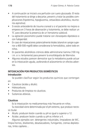 178                                             P. López Gómez, A. Palacios Cuesta


•     A continuación se iniciará una perfusión con suero glucosado. El resto
      del tratamiento se dirige a descartar, prevenir y tratar las posibles com-
      plicaciones (hipotermia, hipoglucemia, cetoacidosis alcohólica, neumo-
      nía aspirativa).
•     Si existe antecedente de trauma craneal o si el paciente no mejora o
      empeora en 3 horas de observación y tratamiento, se debe realizar un
      TC para descartar la presencia de un hematoma subdural.
•     La agitación psicomotriz puede tratarse con clorazepato dipotásico o
      con haloperidol.
•     En caso de intoxicaciones potencialmente letales (etanol en sangre supe-
      rior a 400-500 mg/dl) debe considerarse la hemodiálisis, sobre todo en
      niños.
•     En pacientes alcohólicos crónicos debe administrarse tiamina (100 mg
      i.m. o i.v. lentamente) para prevenir la encefalopatía de Wernicke.
•     Algunos estudios parecen demostrar que la metadoxina puede actuar
      en la intoxicación aguda, acelerando el aclaramiento sin efectos adver-
      sos.

INTOXICACIÓN POR PRODUCTOS DOMÉSTICOS
Introducción
    Se pueden clasificar según los productos químicos que contengan
en:
• Cáusticos (ácidos y álcalis).
• Hidrocarburos.
• Productos de limpieza no cáusticos.
• Sustancias atóxicas.

Cáusticos
      Es la intoxicación no medicamentosa más frecuente en niños.
      Su toxicidad viene determinada por el pH extremo, que produce necro-
sis tisular.
• Álcalis: producen lesión cuando su pH es igual o superior a 12.
• Ácidos: producen lesión cuando su pH es inferior a 4.
      Algunos ejemplos son: detergentes industriales, limpiadores de WC,
limpia-hornos, disolventes, desatascadores, fumigantes, cremas depilato-
rias, tintes capilares…
 