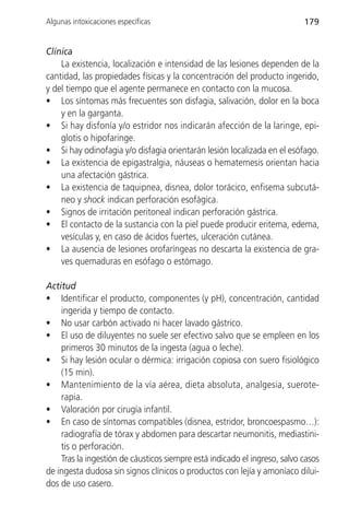 Algunas intoxicaciones específicas                                         179


Clínica
    La existencia, localización e intensidad de las lesiones dependen de la
cantidad, las propiedades físicas y la concentración del producto ingerido,
y del tiempo que el agente permanece en contacto con la mucosa.
• Los síntomas más frecuentes son disfagia, salivación, dolor en la boca
    y en la garganta.
• Si hay disfonía y/o estridor nos indicarán afección de la laringe, epi-
    glotis o hipofaringe.
• Si hay odinofagia y/o disfagia orientarán lesión localizada en el esófago.
• La existencia de epigastralgia, náuseas o hematemesis orientan hacia
    una afectación gástrica.
• La existencia de taquipnea, disnea, dolor torácico, enfisema subcutá-
    neo y shock indican perforación esofágica.
• Signos de irritación peritoneal indican perforación gástrica.
• El contacto de la sustancia con la piel puede producir eritema, edema,
    vesículas y, en caso de ácidos fuertes, ulceración cutánea.
• La ausencia de lesiones orofaríngeas no descarta la existencia de gra-
    ves quemaduras en esófago o estómago.

Actitud
• Identificar el producto, componentes (y pH), concentración, cantidad
    ingerida y tiempo de contacto.
• No usar carbón activado ni hacer lavado gástrico.
• El uso de diluyentes no suele ser efectivo salvo que se empleen en los
    primeros 30 minutos de la ingesta (agua o leche).
• Si hay lesión ocular o dérmica: irrigación copiosa con suero fisiológico
    (15 min).
• Mantenimiento de la vía aérea, dieta absoluta, analgesia, suerote-
    rapia.
• Valoración por cirugía infantil.
• En caso de síntomas compatibles (disnea, estridor, broncoespasmo…):
    radiografía de tórax y abdomen para descartar neumonitis, mediastini-
    tis o perforación.
    Tras la ingestión de cáusticos siempre está indicado el ingreso, salvo casos
de ingesta dudosa sin signos clínicos o productos con lejía y amoníaco dilui-
dos de uso casero.
 