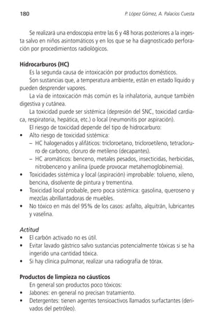 180                                            P. López Gómez, A. Palacios Cuesta


    Se realizará una endoscopia entre las 6 y 48 horas posteriores a la inges-
ta salvo en niños asintomáticos y en los que se ha diagnosticado perfora-
ción por procedimientos radiológicos.

Hidrocarburos (HC)
     Es la segunda causa de intoxicación por productos domésticos.
     Son sustancias que, a temperatura ambiente, están en estado líquido y
pueden desprender vapores.
     La vía de intoxicación más común es la inhalatoria, aunque también
digestiva y cutánea.
     La toxicidad puede ser sistémica (depresión del SNC, toxicidad cardia-
ca, respiratoria, hepática, etc.) o local (neumonitis por aspiración).
     El riesgo de toxicidad depende del tipo de hidrocarburo:
• Alto riesgo de toxicidad sistémica:
     – HC halogenados y alifáticos: tricloroetano, tricloroetileno, tetracloru-
        ro de carbono, cloruro de metileno (decapantes).
     – HC aromáticos: benceno, metales pesados, insecticidas, herbicidas,
        nitrobenceno y anilina (puede provocar metahemoglobinemia).
• Toxicidades sistémica y local (aspiración) improbable: tolueno, xileno,
     bencina, disolvente de pintura y trementina.
• Toxicidad local probable, pero poca sistémica: gasolina, queroseno y
     mezclas abrillantadoras de muebles.
• No tóxico en más del 95% de los casos: asfalto, alquitrán, lubricantes
     y vaselina.

Actitud
• El carbón activado no es útil.
• Evitar lavado gástrico salvo sustancias potencialmente tóxicas si se ha
    ingerido una cantidad tóxica.
• Si hay clínica pulmonar, realizar una radiografía de tórax.

Productos de limpieza no cáusticos
   En general son productos poco tóxicos:
• Jabones: en general no precisan tratamiento.
• Detergentes: tienen agentes tensioactivos llamados surfactantes (deri-
   vados del petróleo).
 