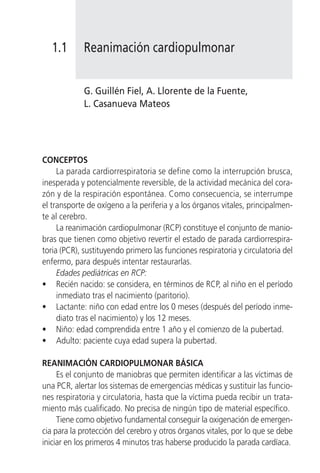 1.1       Reanimación cardiopulmonar


             G. Guillén Fiel, A. Llorente de la Fuente,
             L. Casanueva Mateos




CONCEPTOS
     La parada cardiorrespiratoria se define como la interrupción brusca,
inesperada y potencialmente reversible, de la actividad mecánica del cora-
zón y de la respiración espontánea. Como consecuencia, se interrumpe
el transporte de oxígeno a la periferia y a los órganos vitales, principalmen-
te al cerebro.
     La reanimación cardiopulmonar (RCP) constituye el conjunto de manio-
bras que tienen como objetivo revertir el estado de parada cardiorrespira-
toria (PCR), sustituyendo primero las funciones respiratoria y circulatoria del
enfermo, para después intentar restaurarlas.
     Edades pediátricas en RCP:
• Recién nacido: se considera, en términos de RCP, al niño en el período
     inmediato tras el nacimiento (paritorio).
• Lactante: niño con edad entre los 0 meses (después del período inme-
     diato tras el nacimiento) y los 12 meses.
• Niño: edad comprendida entre 1 año y el comienzo de la pubertad.
• Adulto: paciente cuya edad supera la pubertad.

REANIMACIÓN CARDIOPULMONAR BÁSICA
     Es el conjunto de maniobras que permiten identificar a las víctimas de
una PCR, alertar los sistemas de emergencias médicas y sustituir las funcio-
nes respiratoria y circulatoria, hasta que la víctima pueda recibir un trata-
miento más cualificado. No precisa de ningún tipo de material específico.
     Tiene como objetivo fundamental conseguir la oxigenación de emergen-
cia para la protección del cerebro y otros órganos vitales, por lo que se debe
iniciar en los primeros 4 minutos tras haberse producido la parada cardíaca.
 