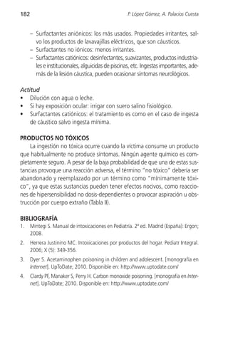 182                                                 P. López Gómez, A. Palacios Cuesta


      – Surfactantes aniónicos: los más usados. Propiedades irritantes, sal-
        vo los productos de lavavajillas eléctricos, que son cáusticos.
      – Surfactantes no iónicos: menos irritantes.
      – Surfactantes catiónicos: desinfectantes, suavizantes, productos industria-
        les e institucionales, alguicidas de piscinas, etc. Ingestas importantes, ade-
        más de la lesión cáustica, pueden ocasionar síntomas neurológicos.

Actitud
• Dilución con agua o leche.
• Si hay exposición ocular: irrigar con suero salino fisiológico.
• Surfactantes catiónicos: el tratamiento es como en el caso de ingesta
    de cáustico salvo ingesta mínima.

PRODUCTOS NO TÓXICOS
    La ingestión no tóxica ocurre cuando la víctima consume un producto
que habitualmente no produce síntomas. Ningún agente químico es com-
pletamente seguro. A pesar de la baja probabilidad de que una de estas sus-
tancias provoque una reacción adversa, el término “no tóxico” debería ser
abandonado y reemplazado por un término como “mínimamente tóxi-
co”, ya que estas sustancias pueden tener efectos nocivos, como reaccio-
nes de hipersensibilidad no dosis-dependientes o provocar aspiración u obs-
trucción por cuerpo extraño (Tabla II).

BIBLIOGRAFÍA
1.    Mintegi S. Manual de intoxicaciones en Pediatría. 2ª ed. Madrid (España): Ergon;
      2008.
2.    Herrera Justinino MC. Intoxicaciones por productos del hogar. Pediatr Integral.
      2006; X (5): 349-356.
3.    Dyer S. Acetaminophen poisoning in children and adolescent. [monografía en
      Internet]. UpToDate; 2010. Disponible en: http://www.uptodate.com/
4.    Clardy PF, Manaker S, Perry H. Carbon monoxide poisoning. [monografía en Inter-
      net]. UpToDate; 2010. Disponible en: http://www.uptodate.com/
 