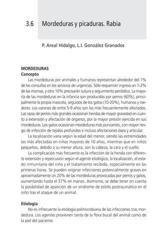 3.6       Mordeduras y picaduras. Rabia


             P. Areal Hidalgo, L.I. González Granados



MORDEDURAS
Concepto
     Las mordeduras por animales y humanos representan alrededor del 1%
de las consultas en los servicios de urgencias. Sólo requerirán ingreso un 1-2%
de las mismas, y otro 10% precisarán sutura y seguimiento periódico. La mayo-
ría de las mordeduras en la infancia son producidas por perros (60%), princi-
palmente la propia mascota, seguidos de los gatos (10-20%), humanos y roe-
dores. Los varones de entre 5-9 años son los más frecuentemente afectados.
Las razas de perros más grandes ocasionan heridas de mayor gravedad en cuan-
to a extensión y afectación de órganos, por la mayor presión ejercida en sus
mordeduras. Los gatos ocasionan mordeduras más punzantes, con mayor ries-
go de infección de tejidos profundos e incluso afectaciones ósea y articular.
     La localización varía según la edad del menor, siendo las extremidades
las más afectadas en niños mayores de 10 años, mientras que en niños
pequeños, debido a su menor altura, son la cabeza, la cara y el cuello.
     La complicación más frecuente es la infección de la herida con diferen-
te extensión y repercusión según el agente etiológico, la localización, el esta-
do inmunitario del niño y el tratamiento recibido, especialmente en las
primeras horas. Se pueden originar infecciones potencialmente graves en
aproximadamente un 20% de las mordeduras provocadas por perros y gatos,
aumentando hasta el 37% en manos. Asimismo, se debe tener en cuenta
la posibilidad de aparición de un síndrome de estrés postraumático en el
niño tras el ataque de un animal.

Etiología
     No es infrecuente la etiología polimicrobiana de las infecciones tras mor-
dedura. Los agentes provienen tanto de la flora bucal del animal como de
la piel del paciente.
 