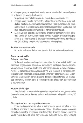Mordeduras y picaduras. Rabia                                               185


vocadas por gatos, se sospechará afectación de las articulaciones o el perios-
tio, así como presencia de abscesos.
     Se prestará especial atención a las mordeduras localizadas en:
• Cabeza, cara y cuello (frecuente en los más pequeños) por la posibili-
     dad de fracturas, hemorragias intracraneales y desfiguraciones. Se explo-
     rará siempre la cavidad bucal. Las mordeduras cervicales son las que con
     más frecuencia asocian muerte por hemorragias masivas.
• Manos ya que, debido a su compleja anatomía (compartimentos cerra-
     dos, fascias en planos, numerosos nervios, huesos y articulaciones pró-
     ximas a la superficie) es la localización que mayor número de infeccio-
     nes (30-40%) y complicaciones presenta a largo plazo.

Pruebas complementarias
   No están indicadas de forma rutinaria. Solicitar valorando cada caso.

Pauta de actuación
Primeras medidas
    Se llevará a cabo una limpieza exhaustiva de la suciedad visible con
esponja e irrigación con abundante suero salino fisiológico estéril a presión,
ya que reduce el inóculo bacteriano y la transmisión de la rabia. Posterior-
mente, se aplicará povidona yodada al 1% y se realizará la correspondien-
te exploración y retirada de los cuerpos extraños y desbridamiento. Es con-
veniente la valoración por un cirujano de las heridas extensas, las localiza-
das en manos, cuello y cara, o con sospecha de afectación osteoarticular
o neurovascular.

Pruebas de imagen
    Se solicitarán pruebas de imagen si se sospecha fractura, penetración
ósea o incrustación de dientes. Valorar realización de radiografía simple, TC
o RMN.

Cierre primario o por segunda intención
     Existe cierta controversia sobre la indicación de sutura inicial de la heri-
da. No se aconseja el cierre primario de heridas de alto riesgo de infección
como las punzantes, heridas con aplastamiento y destrozo, heridas en manos
y pies, mordeduras de perro con tiempo de evolución mayor de 6-12 horas
 