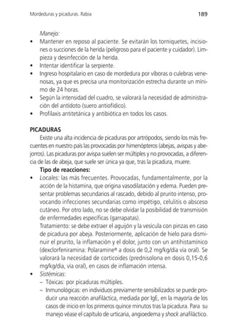 Mordeduras y picaduras. Rabia                                                189


    Manejo:
•   Mantener en reposo al paciente. Se evitarán los torniquetes, incisio-
    nes o succiones de la herida (peligroso para el paciente y cuidador). Lim-
    pieza y desinfección de la herida.
•   Intentar identificar la serpiente.
•   Ingreso hospitalario en caso de mordedura por víboras o culebras vene-
    nosas, ya que es precisa una monitorización estrecha durante un míni-
    mo de 24 horas.
•   Según la intensidad del cuadro, se valorará la necesidad de administra-
    ción del antídoto (suero antiofídico).
•   Profilaxis antitetánica y antibiótica en todos los casos.

PICADURAS
     Existe una alta incidencia de picaduras por artrópodos, siendo los más fre-
cuentes en nuestro país las provocadas por himenópteros (abejas, avispas y abe-
jorros). Las picaduras por avispa suelen ser múltiples y no provocadas, a diferen-
cia de las de abeja, que suele ser única ya que, tras la picadura, muere.
     Tipo de reacciones:
• Locales: las más frecuentes. Provocadas, fundamentalmente, por la
     acción de la histamina, que origina vasodilatación y edema. Pueden pre-
     sentar problemas secundarios al rascado, debido al prurito intenso, pro-
     vocando infecciones secundarias como impétigo, celulitis o absceso
     cutáneo. Por otro lado, no se debe olvidar la posibilidad de transmisión
     de enfermedades específicas (garrapatas).
     Tratamiento: se debe extraer el aguijón y la vesícula con pinzas en caso
     de picadura por abeja. Posteriormente, aplicación de hielo para dismi-
     nuir el prurito, la inflamación y el dolor, junto con un antihistamínico
     (dexclorfeniramina: Polaramine® a dosis de 0,2 mg/kg/día vía oral). Se
     valorará la necesidad de corticoides (prednisolona en dosis 0,15-0,6
     mg/kg/día, vía oral), en casos de inflamación intensa.
• Sistémicas:
     – Tóxicas: por picaduras múltiples.
     – Inmunológicas: en individuos previamente sensibilizados se puede pro-
        ducir una reacción anafiláctica, mediada por IgE, en la mayoría de los
        casos de inicio en los primeros quince minutos tras la picadura. Para su
        manejo véase el capítulo de urticaria, angioedema y shock anafiláctico.
 