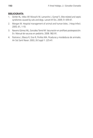190                                           P. Areal Hidalgo, L.I. González Granados


BIBLIOGRAFÍA
1.    Ochler RL, Vélez AP, Mizrachi M, Lamarche J, Gompf S. Bite-related and septic
      syndromes caused by cats and dogs. Lancet Inf Dis. 2009; 9: 439-47.
2.    Morgan M. Hospital management of animal and human bites. J Hosp Infect.
      2005; 61, 1-10.
3.    Navarro Gómez ML, González Tomé MI. Vacunación en profilaxis postexposición.
      En: Manual de vacunas en pediatría. 2008. 982-91.
4.    Pastrana J, Blasco R, Erce R, Pinillos MA. Picaduras y mordeduras de animales.
      An Sist Sanit Navar. 2003; 26 Suppl 1: 225-41.
 